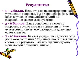 • 1 – 2 балла. Несмотря на некоторые признаки
ухудшения здоровья, вы в хорошей форме. Ни в
коем случае не оставляйте усилий по
сохранению своего самочувствия.
• 3 - 6 баллов. Ваше отношение к своему
здоровью трудно назвать нормальным, уже
чувствуется, что вы его расстроили довольно
основательно.
• 7 - 10 баллов. Как вы умудрились довести себя
до такого состояния? Удивительно, что вы еще в
состоянии работать. Вам немедленно нужно
менять свои привычки, иначе…
Результаты:
 