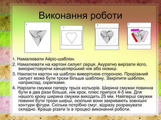 Виконання роботи
1. Намалювати Айріс-шаблон.
2. Намалювати на картоні силует серця. Акуратно вирізати його,
використовуючи канцелярський ніж або ножиці.
3. Накласти картон на шаблон виворітною стороною. Прорізаний
силует може бути трохи більше шаблону. Закріпити шаблон,
наприклад, скрепками.
4. Нарізати смужки паперу трьох кольорів. Ширина смужки повинна
бути в два рази більше, ніж крок, плюс припуск 4-5 мм. Для
нашого кроку ширина смужки виходить 25 мм. Найперші смужки
повинні бути трохи ширші, оскільки вони закривають зовнішні
контури фігури. Скільки потрібно смуг, відразу розрахувати
складно. Краще різати їх в процесі виконання роботи.
 