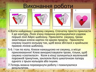Виконання роботи
4.Взяти найдовшу і широку смужку. Спочатку просто прикласти
її до контуру. Лінія згину повинна розташуватися уздовж
першої лінії Айріс-шаблону. Приклеяти смужку, трохи
змастивши клеєм картон по краям прорізу. Приклеяти
смужку іншого кольору так, щоб вона збіглася з крайньою
правою лінією шаблону.
5-6. І так по колу. Клеєм намащуємо не смужку, а місця
приклеювання! Клею використовувати трохи, тільки, щоб
смужка «схопилася». Коли в кінці залишиться маленький
порожній трикутник, заклеяли його шматочком паперу
одного з трьох кольорів або іншим.
7.Теперь можна перевернути роботу і помилуватися
результатом.
 