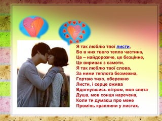 Я так люблю твої листи,
Бо в них твого тепла частина,
Це – найдорожче, це безцінне,
Це вириває з самоти.
Я так люблю твої слова,
За ними теплота безмежна,
Гортаю тихо, обережно
Листи, і серце ожива
Вдягнувшись вітром, мов свята
Душа, мов сонця наречена,
Коли ти думаєш про мене
Промінь краплини у листах.
 