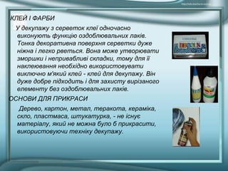 КЛЕЙ І ФАРБИ
У декупажу з серветок клеї одночасно
виконують функцію оздоблювальних лаків.
Тонка декоративна поверхня серветки дуже
ніжна і легко рветься. Вона може утворювати
зморшки і непривабливі складки, тому для її
наклеювання необхідно використовувати
виключно м'який клей - клей для декупажу. Він
дуже добре підходить і для захисту вирізаного
елементу без оздоблювальних лаків.
ОСНОВИ ДЛЯ ПРИКРАСИ
Дерево, картон, метал, теракота, кераміка,
скло, пластмаса, штукатурка, - не існує
матеріалу, який не можна було б прикрасити,
використовуючи техніку декупажу.
 