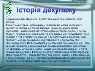 Декупаж (від фр. Decouper - вирізати)це дуже давня декоративна
техніка.
Французький термін «decoupage» походить від слова «decouper» -
«вирізати» і позначає спосіб прикраси самих різних предметів
картинками на паперовій, матер'яною або металевій основі. Її витоки
сягають до раннього Середньовіччя, але найбільшої популярності вона
досягла в XVII столітті у Венеції, де в ту епоху були в особливій моді
предмети меблів, прикрашені інкрустаціями в китайському або
японському стилі. Це було дороге й не всім доступне захоплення. Тому
виникла ідея імітації користувалася ажіотажним попитом інкрустацій.
Ця оригінальна техніка з часом набула широкого поширення. З Англії
декупаж поширився у Францію, де став улюбленим заняттям королеви
Марії Антуанетти. Техніка декупажу заснована на перенесенні малюнка
з однієї поверхні на іншу. Причому використовувати декупаж можна для
декорування як твердих поверхонь, так і для текстилю.
 