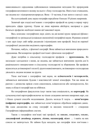 навколишнього середовища здійснювалося хижацькими методами без прорахунків
географаминегативного впливу на нього з боку господарства. Нині стало очевидним,
що людина не є підкорювачем природи. Вона – її частина, й має жити в злагоді з нею.
На сьогоднішній день наука географія передбачає близько 55 різних напрямків.
Зазвичай при згадці пов’язаних з географією професій на думку в першу чергу
приходить сфера туризму. Однак це лише вершина айсберга; насправді в дуже
багатьох професіях необхідні знання цієї важливої науки.
Весь комплекс географічних наук ділять на дві великі групи: природні (фізико-
географічні) та громадські (соціально-економічні) географічні науки. В рамках кожної
з цих груп існує свій набір дисциплін і відповідних ним професій. Іноді як окремої
географічної дисципліни виділяють картографію.
Почнемо, мабуть, з фізичної географії. Вона займається вивченням природного
середовища. Які конкретно професії пов’язані з фізичною географією?
Дуже потрібна в сільському господарстві професія — ґрунтознавець. Як
нескладно здогадатися з назви, це людина, що займається вивченням ґрунтів для їх
раціонального використання в сільському господарстві та збереження. Ця професія
відноситься до інженерної геології, ґрунтознавцівивчають, як інженерно-господарська
діяльність людини впливає на ґрунти.
Тісно пов’язані з географією такі науки, як кліматологія і метеорологія,
займаються вивченням будови і властивостей земної атмосфери. Так що якщо ви
раптом з дитинства мріяли стати синоптиком, кліматологом або метеорологом, без
знань в області географії вам не обійтися.
На географічних факультетах існує також така спеціальність, як картограф. На
сучасномуетапі картографія включає не тільки складання звичних паперових карт, але
і більш сучасні способи моделювання. Досить молода її галузь — комп’ютерна
(цифрова) картографія, яка займається комп’ютерною обробкою цифрових даних.
Ще одна дисципліна на стику географії та високих технологій — створення
Географічних інформаційних систем.
Також з географією пов’язані такі професії, як еколог, геодезист, геолог,
ландшафтний дизайнер, агроном, лісник, океанограф, пілот … і навіть на них
список не закінчується. Не зайвим буде нагадати, що географія тісно пов’язана з
 