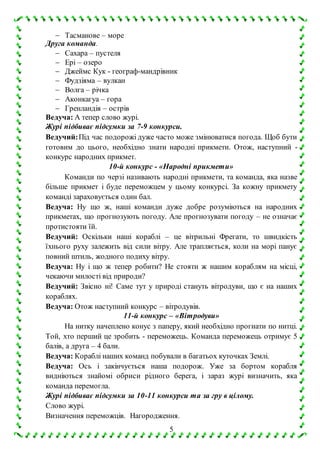 5
 Тасманове – море
Друга команда.
 Сахара – пустеля
 Ері – озеро
 Джеймс Кук - географ-мандрівник
 Фудзіяма – вулкан
 Волга – річка
 Аконкагуа – гора
 Гренландія – острів
Ведуча: А тепер слово журі.
Журі підбиває підсумки за 7-9 конкурси.
Ведучий:Під час подорожі дуже часто може змінюватися погода. Щоб бути
готовим до цього, необхідно знати народні прикмети. Отож, наступний -
конкурс народних прикмет.
10-й конкурс - «Народні прикмети»
Команди по черзі називають народні прикмети, та команда, яка назве
більше прикмет і буде переможцем у цьому конкурсі. За кожну прикмету
команді зараховується один бал.
Ведуча: Ну що ж, наші команди дуже добре розуміються на народних
прикметах, що прогнозують погоду. Але прогнозувати погоду – не означає
протистояти їй.
Ведучий: Оскільки наші кораблі – це вітрильні Фрегати, то швидкість
їхнього руху залежить від сили вітру. Але трапляється, коли на морі панує
повний штиль, жодного подиху вітру.
Ведуча: Ну і що ж тепер робити? Не стояти ж нашим кораблям на місці,
чекаючи милості від природи?
Ведучий: Звісно ні! Саме тут у природі стануть вітродуви, що є на наших
кораблях.
Ведуча: Отож наступний конкурс – вітродувів.
11-й конкурс – «Вітродуви»
На нитку начеплено конус з паперу, який необхідно прогнати по нитці.
Той, хто перший це зробить - переможець. Команда переможець отримує 5
балів, а друга – 4 бали.
Ведуча: Кораблі наших команд побували в багатьох куточках Землі.
Ведуча: Ось і закінчується наша подорож. Уже за бортом корабля
видніються знайомі обриси рідного берега, і зараз журі визначить, яка
команда перемогла.
Журі підбиває підсумки за 10-11 конкурси та за гру в цілому.
Слово журі.
Визначення переможців. Нагородження.
 