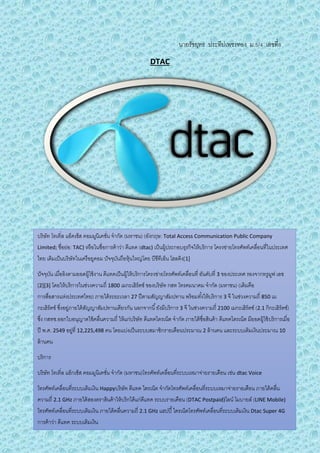 นายรัชยุทธ ประทีปเพชรทอง ม.5/4 เลขที่8
DTAC
บริษัท โทเทิ่ล แอ็คเซ็ส คอมมูนิเคชั่น จากัด (มหาชน) (อังกฤษ: Total Access Communication Public Company
Limited; ชื่อย่อ: TAC) หรือในชื่อการค้าว่า ดีแทค (dtac) เป็นผู้ประกอบธุรกิจให้บริการ โครงข่ายโทรศัพท์เคลื่อนที่ในประเทศ
ไทย เดิมเป็นบริษัทในเครือยูคอม ปัจจุบันถือหุ้นใหญ่โดย บีซีทีเอ็น โฮลดิง[1]
ปัจจุบัน เมื่ออิงตามยอดผู้ใช้งาน ดีแทคเป็นผู้ให้บริการโครงข่ายโทรศัพท์เคลื่อนที่ อันดับที่ 3 ของประเทศ รองจากทรูมูฟ เอช
[2][3] โดยให้บริการในช่วงความถี่ 1800 เมกะเฮิร์ตซ์ ของบริษัท กสท โทรคมนาคม จากัด (มหาชน) (เดิมคือ
การสื่อสารแห่งประเทศไทย) ภายใต้ระยะเวลา 27 ปีตามสัญญาสัมปทาน พร้อมทั้งให้บริการ 3 จี ในช่วงความถี่ 850 เม
กะเฮิร์ตซ์ ซึ่งอยู่ภายใต้สัญญาสัมปทานเดียวกัน นอกจากนี้ยังมีบริการ 3 จี ในช่วงความถี่ 2100 เมกะเฮิร์ตซ์ (2.1 กิกะเฮิร์ตซ์)
ซึ่ง กสทช.ออกใบอนุญาตใช้คลื่นความถี่ ให้แก่บริษัท ดีแทคไตรเน็ต จากัด ภายใต้ชื่อสินค้า ดีแทคไตรเน็ต มียอดผู้ใช้บริการเมื่อ
ปี พ.ศ. 2549 อยู่ที่ 12,225,498 คน โดยแบ่งเป็นระบบสมาชิกรายเดือนประมาณ 2 ล้านคน และระบบเติมเงินประมาณ 10
ล้านคน
บริการ
บริษัท โทเทิ่ล แอ็กเซ็ส คอมมูนิเคชั่น จากัด (มหาชน)โทรศัพท์เคลื่อนที่ระบบเหมาจ่ายรายเดือน เช่น dtac Voice
โทรศัพท์เคลื่อนที่ระบบเติมเงิน Happyบริษัท ดีแทค ไตรเน็ต จากัดโทรศัพท์เคลื่อนที่ระบบเหมาจ่ายรายเดือน ภายใต้คลื่น
ความถี่ 2.1 GHz ภายใต้สองตราสินค้าให้บริกได้แก่ดีแทค ระบบรายเดือน (DTAC Postpaid)ไลน์ โมบายล์ (LINE Mobile)
โทรศัพท์เคลื่อนที่ระบบเติมเงิน ภายใต้คลื่นความถี่ 2.1 GHz แฮปปี้ไตรเน็ตโทรศัพท์เคลื่อนที่ระบบเติมเงิน Dtac Super 4G
การค้าว่า ดีแทค ระบบเติมเงิน
 