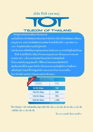 บริษัท ทีโอที (มหาชน)
เป็นรัฐวิสาหกิจประเภทสื่อสารโทรคมนาคม
และถือเป็นกิจการโทรศัพท์แห่งชาติของไทย ดาเนินกิจการเกี่ยวกับโทรศัพท์และการสื่อสาร
แปรรูปมาจาก องค์การโทรศัพท์แห่งประเทศไทย ซึ่งก่อตั้งเมื่อวันที่ 24 กุมภาพันธ์ พ.ศ.
2497 ปัจจุบันยังคงมีสถานะเป็นรัฐวิสาหกิจ
ในสังกัดกระทรวงดิจิทัลเพื่อเศรษฐกิจและสังคม โดยมีกระทรวงการคลังเป็นผู้ถือหุ้นทั้งหมด
ทีโอที ทาหน้าที่ให้บริการสื่อสารโทรคมนาคมทุกประเภท ทั้งในและระหว่างประเทศ
ผ่านบริการต่าง ๆ ทั้งทางสายโทรศัพท์อินเทอร์เน็ต โทรศัพท์เคลื่อนที่
ซึ่งประกอบด้วยใบอนุญาตแบบที่ 3(ที่มีโครงข่ายของตนเองเพื่อให้เช่าใช้)
เดิมเป็นองค์กรที่ทั้งควบคุมการให้บริการโทรคมนาคม และเป็นผู้ให้บริการวิทยุสื่อสาร
แต่ในปัจจุบัน โอนหน้าที่กากับดูแลไปยัง คณะกรรมการกิจการกระจายเสียง
กิจการโทรทัศน์ และกิจการโทรคมนาคแห่งชาติ(กสทช.)
ที่มา:https://th.wikipedia.org/wiki/%E0%B8%97%E0%B8%B5%E0%B9%82%E0%B8
%AD%E0%B8%97%E0%B8%B5
ชื่อ ภากร เกษมศรี ชั้นม.5/4เลขที่12
 