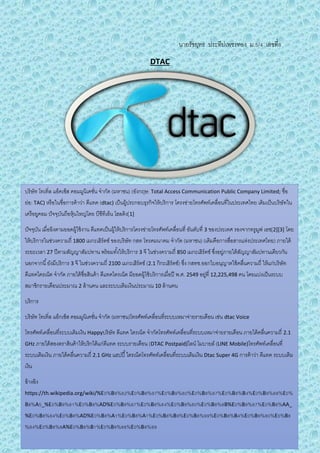 นายรัชยุทธ ประทีปเพชรทอง ม.5/4 เลขที่8
DTAC
บริษัท โทเทิ่ล แอ็คเซ็ส คอมมูนิเคชั่น จากัด (มหาชน) (อังกฤษ: Total Access Communication Public Company Limited; ชื่อ
ย่อ: TAC) หรือในชื่อการค้าว่า ดีแทค (dtac) เป็นผู้ประกอบธุรกิจให้บริการ โครงข่ายโทรศัพท์เคลื่อนที่ในประเทศไทย เดิมเป็นบริษัทใน
เครือยูคอม ปัจจุบันถือหุ้นใหญ่โดย บีซีทีเอ็น โฮลดิง[1]
ปัจจุบัน เมื่ออิงตามยอดผู้ใช้งาน ดีแทคเป็นผู้ให้บริการโครงข่ายโทรศัพท์เคลื่อนที่ อันดับที่ 3 ของประเทศ รองจากทรูมูฟ เอช[2][3] โดย
ให้บริการในช่วงความถี่ 1800 เมกะเฮิร์ตซ์ ของบริษัท กสท โทรคมนาคม จากัด (มหาชน) (เดิมคือการสื่อสารแห่งประเทศไทย) ภายใต้
ระยะเวลา 27 ปีตามสัญญาสัมปทาน พร้อมทั้งให้บริการ 3 จี ในช่วงความถี่ 850 เมกะเฮิร์ตซ์ ซึ่งอยู่ภายใต้สัญญาสัมปทานเดียวกัน
นอกจากนี้ยังมีบริการ 3 จี ในช่วงความถี่ 2100 เมกะเฮิร์ตซ์ (2.1 กิกะเฮิร์ตซ์) ซึ่ง กสทช.ออกใบอนุญาตใช้คลื่นความถี่ ให้แก่บริษัท
ดีแทคไตรเน็ต จากัด ภายใต้ชื่อสินค้า ดีแทคไตรเน็ต มียอดผู้ใช้บริการเมื่อปี พ.ศ. 2549 อยู่ที่ 12,225,498 คน โดยแบ่งเป็นระบบ
สมาชิกรายเดือนประมาณ 2 ล้านคน และระบบเติมเงินประมาณ 10 ล้านคน
บริการ
บริษัท โทเทิ่ล แอ็กเซ็ส คอมมูนิเคชั่น จากัด (มหาชน)โทรศัพท์เคลื่อนที่ระบบเหมาจ่ายรายเดือน เช่น dtac Voice
โทรศัพท์เคลื่อนที่ระบบเติมเงิน Happyบริษัท ดีแทค ไตรเน็ต จากัดโทรศัพท์เคลื่อนที่ระบบเหมาจ่ายรายเดือน ภายใต้คลื่นความถี่ 2.1
GHz ภายใต้สองตราสินค้าให้บริกได้แก่ดีแทค ระบบรายเดือน (DTAC Postpaid)ไลน์ โมบายล์ (LINE Mobile)โทรศัพท์เคลื่อนที่
ระบบเติมเงิน ภายใต้คลื่นความถี่ 2.1 GHz แฮปปี้ไตรเน็ตโทรศัพท์เคลื่อนที่ระบบเติมเงิน Dtac Super 4G การค้าว่า ดีแทค ระบบเติม
เงิน
อ้างอิง
https://th.wikipedia.org/wiki/%E0%B9%82%E0%B8%97%E0%B9%80%E0%B8%97%E0%B8%B4%E0%B9%88%E0%
B8%A5_%E0%B9%81%E0%B8%AD%E0%B9%87%E0%B8%84%E0%B9%80%E0%B8%8B%E0%B9%87%E0%B8%AA_
%E0%B8%84%E0%B8%AD%E0%B8%A1%E0%B8%A1%E0%B8%B9%E0%B8%99%E0%B8%B4%E0%B9%80%E0%B8
%84%E0%B8%8A%E0%B8%B1%E0%B9%88%E0%B8%99
 
