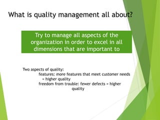 What is quality management all about?
Try to manage all aspects of the
organization in order to excel in all
dimensions that are important to
“customers”
Two aspects of quality:
features: more features that meet customer needs
= higher quality
freedom from trouble: fewer defects = higher
quality
 