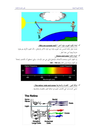 ‫الدولية‬ ‫بية‬‫ر‬‫الع‬ ‫اجلامعة‬‫اإلنارة‬ ‫ىندسة‬ ‫مقرر‬
6
‫؟‬ ‫أحمر‬ ‫بلون‬ ‫الغروب‬ ‫يكون‬ ‫لماذا‬Why are sunsets red?:
‫تو‬‫ر‬‫بعث‬ ‫يتم‬ ‫األزرق‬ ‫الضوء‬ ‫ألن‬ ، ‫الربتقايل‬‫و‬ ‫األمحر‬ ‫ان‬‫و‬‫ال‬ ‫نرى‬ ‫فإننا‬ ‫الغروب‬ ‫عند‬ ‫الشمس‬ ‫باجتاه‬ ‫ننظر‬ ‫عندما‬
‫النظر‬ ‫خط‬ ‫عن‬ ً‫ا‬‫وبعيد‬ ً‫ا‬‫خارج‬.
‫واللون‬ ‫الرؤية‬Vision and color:
ً‫ا‬‫إشعاع‬ ‫تكتشف‬ ‫أن‬ ‫تستطيع‬ ‫اليت‬‫و‬ ، ‫اإلنسان‬ ‫عني‬ ‫ىي‬ ‫ئي‬‫ر‬‫ادل‬ ‫اإلشعاع‬ ‫الكتشاف‬ ‫يستخدم‬ ‫الذي‬ ‫اجلهاز‬ ‫إن‬
‫اجملال‬ ‫ضمن‬ ‫موجة‬ ‫ال‬‫و‬‫أط‬ ‫ذو‬380 – 760 nm.
‫العين‬ ‫شبكة‬:‫يط‬‫ر‬‫والمخا‬ ‫القضبان‬The retina: rods and cones:
‫يط‬‫ر‬‫ادلخا‬‫و‬ ‫بالقضبان‬ ‫العني‬ ‫شبكية‬ ‫يف‬ ‫الضوء‬ ‫تكتشف‬ ‫اليت‬ ‫احلساسات‬ ‫تدعى‬.
 