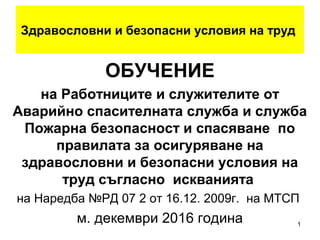 Здравословни и безопасни условия на труд
ОБУЧЕНИЕ
на
Ръководител служби и лицата
определени с заповед на
работодателя да провеждат
инструктажите по безопасност и
здраве при работа/БЗР/
по Наредба №РД 07 2 от 16 декември
2009г. на МТСП
м. октомври 2016 година
1
 