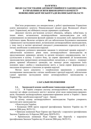 ПАМ’ЯТКА
ЩОДО ЗАСТОСУВАННЯ АНТИКОРУПЦІЙНОГО ЗАКОНОДАВСТВА
В УПРАВЛІННІ ОСВІТИ ВИКОНАВЧОГО КОМІТЕТУ
НОВОВОЛИНСЬКОЇ МІСЬКОЇ РАДИ ВОЛИНСЬКОЇ ОБЛАСТІ
Вступ
Пам’ятка розрахована для використання у роботі працівниками Управління
освіти виконавчого комітету Нововолинської міської ради Волинської області
(далі- Управління), які обіймають посади державних службовців.
Документ містить роз’яснення сутності обмежень, заборон, зобов’язань та
інших вимог, встановлених антикорупційним законодавством для осіб,
уповноважених на виконання функцій держави та посадових осіб, юридичних осіб
публічного права. Включає алгоритм дій для забезпечення безумовного виконання
і правильного застосування вимог, встановлених антикорупційним законодавством,
у тому числі в частині організації діяльності уповноважених підрозділів (осіб) з
питань запобігання та виявлення корупції.
Запорукою успішного виконання завдання із мінімізації проявів корупції є
забезпечення належного рівня знань антикорупційного законодавства як
представниками державних органів та органів місцевого самоврядування, так і
суспільством в цілому. З одного боку, це сприяє ефективній дії встановлених
законодавством превентивних антикорупційних механізмів, а з іншого - підвищує
рівень правової обізнаності громадян, що зменшує ризик порушення їхніх
основних прав і свобод у повсякденному житті, а також сприяє формуванню у
населення нетерпимого ставлення до проявів корупції.
Метою цього документу є ознайомлення працівників з основними
положеннями законодавства з питань запобігання і протидії корупції, забезпечення
єдиної практики застосування вимог антикорупційного законодавства в
Управлінні.
1.ЗАГАЛЬНІ ПОЛОЖЕННЯ
1.1. Законодавчі основи запобігання і виявлення корупції
1.1.2. В Україні створено систему антикорупційного законодавства, яка
охоплює всі сфери суспільного життя і включає різні види нормативно-правових
актів. Основним антикорупційним нормативно-правовим актом в Україні є Закон
України “Про запобігання корупції” (далі – Закон).
В цілому основу антикорупційного законодавства України утворюють
наступні акти законодавства:
• Конституція України;
• Конвенція ООН проти корупції (ратифікована Законом України від 18
жовтня 2006 року №251-V);
• Цивільна конвенція Ради Європи про боротьбу з корупцією (ратифікована
Законом України від 16 березня 2005 року №2476-IV);
• Кримінальна конвенція Ради Європи про боротьбу з корупцією
(ратифікована Законом України від 18 жовтня 2006 року №252-V);
 