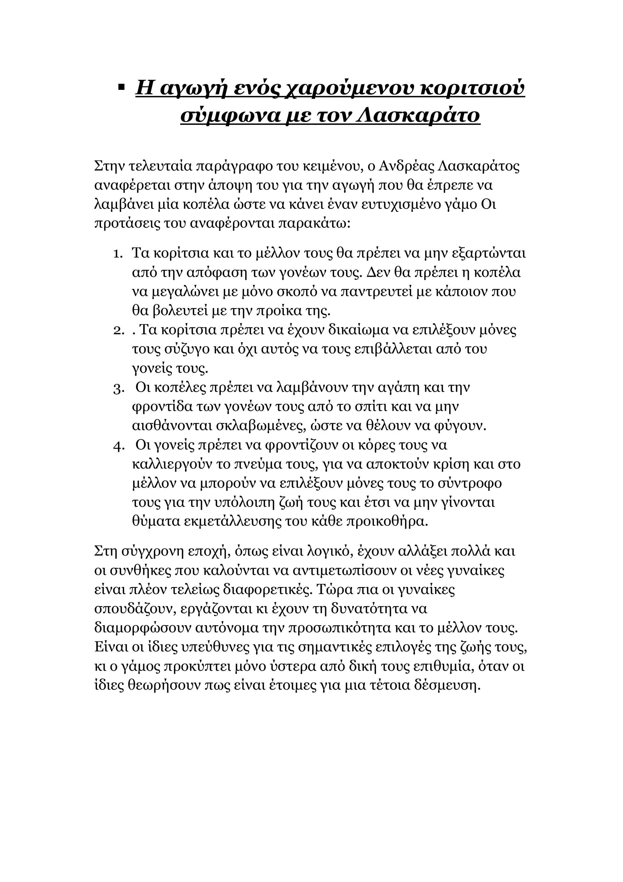  H αγωγή ενός χαρούμενου κοριτσιού
σύμφωνα με τον Λασκαράτο
Στην τελευταία παράγραφο του κειμένου, ο Ανδρέας Λασκαράτος
αναφέρεται στην άποψη του για την αγωγή που θα έπρεπε να
λαμβάνει μία κοπέλα ώστε να κάνει έναν ευτυχισμένο γάμο Οι
προτάσεις του αναφέρονται παρακάτω:
1. Τα κορίτσια και το μέλλον τους θα πρέπει να μην εξαρτώνται
από την απόφαση των γονέων τους. Δεν θα πρέπει η κοπέλα
να μεγαλώνει με μόνο σκοπό να παντρευτεί με κάποιον που
θα βολευτεί με την προίκα της.
2. . Τα κορίτσια πρέπει να έχουν δικαίωμα να επιλέξουν μόνες
τους σύζυγο και όχι αυτός να τους επιβάλλεται από του
γονείς τους.
3. Οι κοπέλες πρέπει να λαμβάνουν την αγάπη και την
φροντίδα των γονέων τους από το σπίτι και να μην
αισθάνονται σκλαβωμένες, ώστε να θέλουν να φύγουν.
4. Οι γονείς πρέπει να φροντίζουν οι κόρες τους να
καλλιεργούν το πνεύμα τους, για να αποκτούν κρίση και στο
μέλλον να μπορούν να επιλέξουν μόνες τους το σύντροφο
τους για την υπόλοιπη ζωή τους και έτσι να μην γίνονται
θύματα εκμετάλλευσης του κάθε προικοθήρα.
Στη σύγχρονη εποχή, όπως είναι λογικό, έχουν αλλάξει πολλά και
οι συνθήκες που καλούνται να αντιμετωπίσουν οι νέες γυναίκες
είναι πλέον τελείως διαφορετικές. Τώρα πια οι γυναίκες
σπουδάζουν, εργάζονται κι έχουν τη δυνατότητα να
διαμορφώσουν αυτόνομα την προσωπικότητα και το μέλλον τους.
Είναι οι ίδιες υπεύθυνες για τις σημαντικές επιλογές της ζωής τους,
κι ο γάμος προκύπτει μόνο ύστερα από δική τους επιθυμία, όταν οι
ίδιες θεωρήσουν πως είναι έτοιμες για μια τέτοια δέσμευση.
 