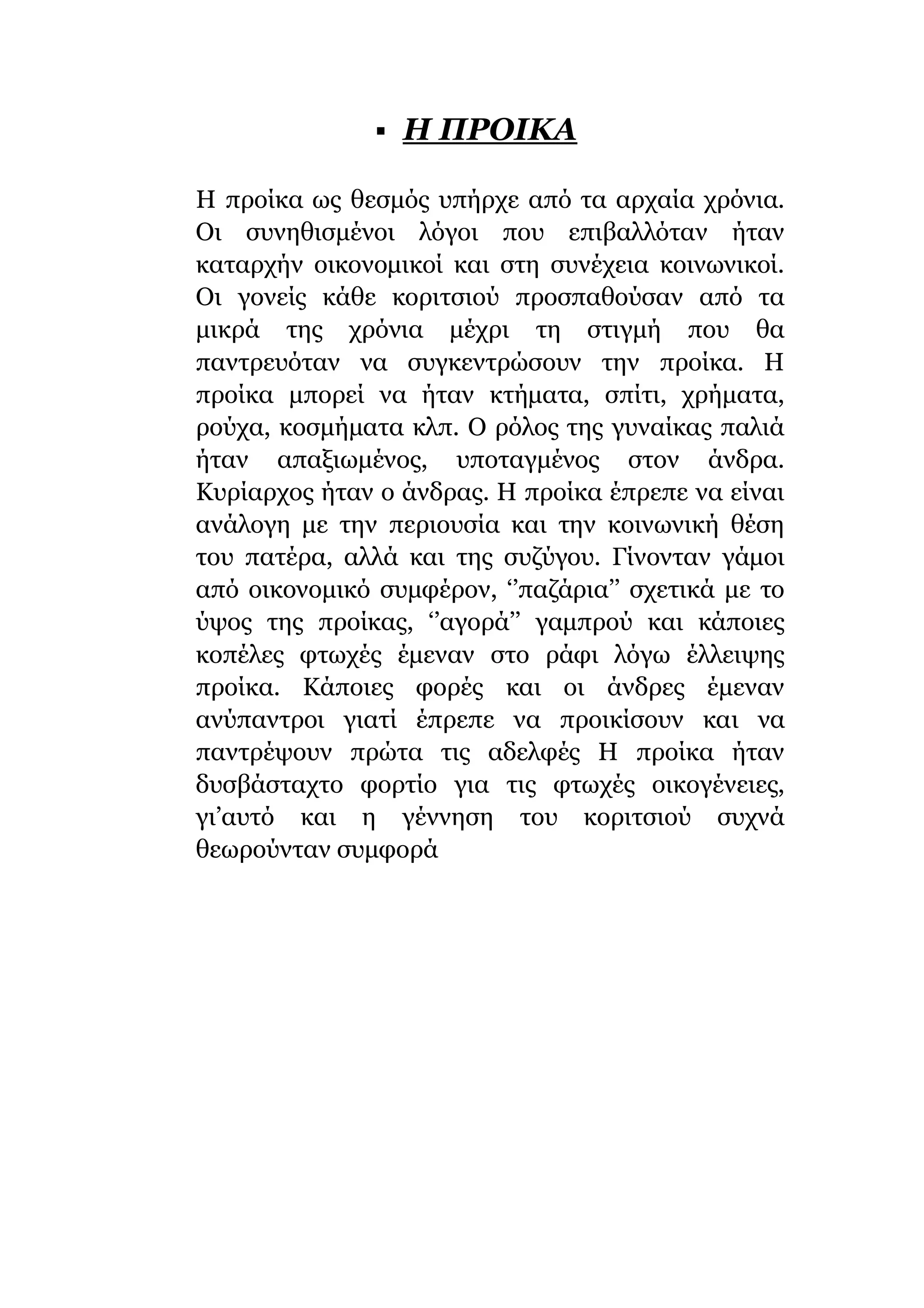  H ΠΡΟΙΚΑ
Η προίκα ως θεσμός υπήρχε από τα αρχαία χρόνια.
Οι συνηθισμένοι λόγοι που επιβαλλόταν ήταν
καταρχήν οικονομικοί και στη συνέχεια κοινωνικοί.
Οι γονείς κάθε κοριτσιού προσπαθούσαν από τα
μικρά της χρόνια μέχρι τη στιγμή που θα
παντρευόταν να συγκεντρώσουν την προίκα. Η
προίκα μπορεί να ήταν κτήματα, σπίτι, χρήματα,
ρούχα, κοσμήματα κλπ. Ο ρόλος της γυναίκας παλιά
ήταν απαξιωμένος, υποταγμένος στον άνδρα.
Κυρίαρχος ήταν ο άνδρας. Η προίκα έπρεπε να είναι
ανάλογη με την περιουσία και την κοινωνική θέση
του πατέρα, αλλά και της συζύγου. Γίνονταν γάμοι
από οικονομικό συμφέρον, ‘’παζάρια’’ σχετικά με το
ύψος της προίκας, ‘’αγορά’’ γαμπρού και κάποιες
κοπέλες φτωχές έμεναν στο ράφι λόγω έλλειψης
προίκα. Κάποιες φορές και οι άνδρες έμεναν
ανύπαντροι γιατί έπρεπε να προικίσουν και να
παντρέψουν πρώτα τις αδελφές Η προίκα ήταν
δυσβάσταχτο φορτίο για τις φτωχές οικογένειες,
γι’αυτό και η γέννηση του κοριτσιού συχνά
θεωρούνταν συμφορά
 