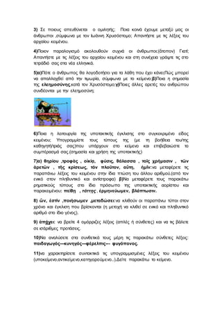 3) Σε ποιους απευθύνεται ο ομιλητής; Ποια κοινά έχουμε μεταξύ μας οι
άνθρωποι ,σύμφωνα με τον Ιωάννη Χρυσόστομο; Απαντήστε με τις λέξεις του
αρχαίου κειμένου.
4)Ποιον παραλογισμό ακολουθούν συχνά οι άνθρωποι;(ἄτοπον) Γιατί;
Απαντήστε με τις λέξεις του αρχαίου κειμένου και στη συνέχεια γράψτε τις στο
τετράδιό σας στα νέα ελληνικά.
5)α)Πότε ο άνθρωπος θα λογοδοτήσει για τα λάθη που έχει κάνει;Πώς μπορεί
να απαλλαχθεί από την τιμωρία, σύμφωνα με το κείμενο;β)Ποια η σημασία
της ελεημοσύνης,κατά τον Χρυσόστομο;γ)Ποιες άλλες αρετές του ανθρώπου
συνδέονται με την ελεημοσύνη;
6)Ποια η λειτουργία της υποτακτικής έγκλισης στο συγκεκριμένο είδος
κειμένου; Υπογραμμίστε τους τύπους της (με τη βοήθεια του/της
καθηγητή/τριάς σας)που υπάρχουν στο κείμενο και επιβεβαιώστε το
συμπέρασμά σας.(σημασία και χρήση της υποτακτικής)
7)α) θηρίου ,τροφὰς , οἰκίᾳ, φύσις, θάλασσα , τοῖς χρήμασιν , τῶν
ἀρετῶν , τῆς κρίσεως, τόν πλοῦτον, αὕτη, ἡμῖν:να μεταφέρετε τις
παραπάνω λέξεις του κειμένου στην ίδια πτώση του άλλου αριθμού.(από τον
ενικό στον πληθυντικό και αντίστροφα) β)Να μεταφέρετε τους παρακάτω
ρηματικούς τύπους στο ίδιο πρόσωπο της υποτακτικής αορίστου και
παρακειμένου: πείθῃ , τάττῃς , ἐρμηνεύωμεν, βλάπτωσιν.
8) ὤν, ἐστίν ,ποιήσωμεν ,μεταδώσει:να κλιθούν οι παραπάνω τύποι στον
χρόνο και έγκλιση που βρίσκονται (η μετοχή να κλιθεί σε ενικό και πληθυντικό
αριθμό στο ίδιο γένος).
9) ἀπάγει: να βρείτε 4 ομόρριζες λέξεις (απλές ή σύνθετες) και να τις βάλετε
σε ισάριθμες προτάσεις.
10)Να αναλύσετε στα συνθετικά τους μέρη τις παρακάτω σύνθετες λέξεις:
παιδαγωγός---κυνηγός---φέρελπις--- φυγόπονος.
11)να χαρακτηρίσετε συντακτικά τις υπογραμμισμένες λέξεις του κειμένου
(υποκείμενο,αντικείμενο,κατηγορούμενο..).Δείτε παρακάτω το κείμενο.
 