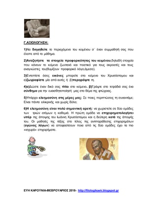 Γ.ΑΞΙΟΛΟΓΗΣΗ:
1)Να διηγηθείτε το περιεχόμενο του κειμένου σ΄ έναν συμμαθητή σας που
έλειπε από το μάθημα.
2)Αναζητήστε τα στοιχεία προφορικότητας του κειμένου,δηλαδή στοιχεία
που κάνουν το κείμενο ζωντανό και πειστικό για τους ακροατές και τους
αναγνώστες του(θυμίζουν προφορικό λόγο,άμεσο).
3)Εντοπίστε όσες εικόνες μπορείτε στο κείμενο του Χρυσόστομου και
α)ζωγραφίστε μία από αυτές ή β)περιγράψτε τη.
4)α)Δώστε έναν δικό σας τίτλο στο κείμενο. β)Γράψτε στο τετράδιό σας ένα
σύνθημα για την ευαισθητοποίησή μας στο θέμα της φτώχειας.
5)Υπάρχει ελεημοσύνη στις μέρες μας; Σε ποιες περιπτώσεις τη συναντάμε;
Είναι πάντα ειλικρινής και χωρίς δόλο;
6)Η ελεημοσύνη είναι πολύ σημαντική αρετή: να χωριστείτε σε δύο ομάδες
των τριών ατόμων η καθεμιά. Η πρώτη ομάδα να επιχειρηματολογήσει
υπέρ της άποψης του Ιωάννη Χρυσόστομου και η δεύτερη κατά της άποψής
του. Οι μαθητές της τάξης στο τέλος της αντιπαράθεσης επιχειρημάτων
(αγώνας λόγων) να αποφασίσουν ποια από τις δύο ομάδες έχει τα πιο
«ισχυρά» επιχειρήματα.
ΕΥΗ ΚΑΡΟΥΝΙΑ-ΦΕΒΡΟΥΑΡΙΟΣ 2018- http://filologikaek.blogspot.gr
 