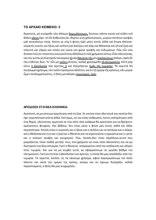 ΤΟ ΑΡΧΑΙΟ ΚΕΙΜΕΝΟ: 5
Ἀγαπητοί, μὴ γινώμεθα τῶν ἀλόγων θηριωδέστεροι. Ἐκείνοις πάντα κοινὰ καὶ οὐδὲν τοῦ
ἄλλουπλέον ἔχει· σὺ δὲ ἄνθρωποςὤν, θηρίου γίνῃ χαλεπώτερος, μυρίων πενήτων τροφὰς
μιᾷ κατακλείων οἰκίᾳ. Καίτοι γε οὐχ ἡ φύσις ἡμῖν μόνη κοινή, ἀλλὰ καὶ ἕτερα πλείονα·
οὐρανὸς κοινὸς καὶ ἥλιος καὶ σελήνη καὶ ἀστέρες καὶ ἀὴρ καὶ θάλασσα καὶ γῆ καὶ ζωὴ καὶ
τελευτὴ καὶ γῆρας καὶ νόσος καὶ ὑγεία καὶ χρεία τροφῆς καὶ ἐνδυμάτων. Πῶς οὖν οὐκ
ἄτοποντοὺςἐν τοσούτοιςκοινωνοῦνταςἀλλήλοιςἐν τοῖςχρήμασιν οὕτως εἶναιπλεονέκτας,
καὶτὴν αὐτὴνμὴ διατηρεῖν ἰσονομίαν;Ὁγὰρ θάνατοςτῆςμὲν ἀπολαύσεωςἀπάγει,πρὸςδὲ
τὰς εὐθύνας ἄγει. Ἵν' οὖν μὴ τοῦτο γένηται, πολλῇ χρησώμεθα τῇ ἐλεημοσύνῃ. Αὕτη γάρ
ἐστιν ἡ βασίλισσα τῶν ἀρετῶν, ἣ καὶ ἐξαιρήσεται ἡμᾶς τῆς τιμωρίας. Τὰ περιττὰ δὴ
ποιήσωμενχρήσιμα,τὸν πολὺνπροέμενοιπλοῦτον,καὶἐν τῇ ἡμέρᾳ τῆςκρίσεως,κἂν μυρία
ὦμεν πεπλημμεληκότες, ὁ Θεὸς μεταδώσει συγγνώμης ἡμῖν.
ΑΠΟΔΟΣΗ ΣΤΑΝΕΑ ΕΛΛΗΝΙΚΑ:
Αγαπητοί,αςµη γίνουµεαγριότεροι από τα ζώα. Σε εκείνα είναι όλα κοινά και κανένα δεν
έχει περισσότερα απότα άλλα.Εσύόμως, αν και είσαι άνθρωπος, έγινες σκληρότερος από
ένα θηρίο, κλείνοντας ερµητικά σε ένα σπίτι όσα τρόφιµα θα αρκούσαν για να θρέψουν
αµέτρητους φτωχούς. Και βέβαια, δεν είναι µόνο η φύση µας κοινή, αλλά και άλλα
περισσότερα. Κοινός είναι ο ουρανός και ο ήλιος και η σελήνη και τα αστέρια και ο αέρας
καιη θάλασσα καιηγηκαι η ζωή και ο θάνατοςκαιτα γηρατειάκαιηαρρώστια καιη υγεία
και η ανάγκη τροφής και ρουχισµού. Πώς, λοιπόν,δεν είναι παράλογο,αυτοί που
µοιράζονται τόσα πολλά µεταξύ τους, στα χρήµατα να είναι τόσο πλεονέκτες και να µη
διατηρούντηνίδια ισονοµία; Γιατί ο θάνατος αποµακρύνει από την απόλαυση και οδηγεί
στην τιµωρία. Και για να µη συµβεί αυτό, ας εφαρµόσουµε σε μεγάλο βαθμό την
ελεηµοσύνη.Γιατίαυτήείναι η βασίλισσα των αρετών, η οποία θα µας απαλλάξει από την
τιµωρία. Τα περιττά, λοιπόν, ας τα κάνουµε χρήσιµα, αφού παραµερίσουµε τον πολύ
πλούτο και κατά την ηµέρα της κρίσης, ακόµα και αν έχουµε διαπράξει πολλά
παραπτώµατα, ο Θεός θα µας συγχωρήσει.
 