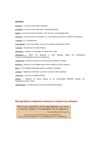 ΛΕΞΙΛΟΓΙΟ
ο αγωγεύς = αυτός που κάνει αγωγή, καταγγελία
αγωνοδίκης = αυτός που έχει τη διαιτησία, την κρίση ενός αγώνα
αγελαίος = αυτός που ανήκει στην αγέλη, αυτός που έχει τη συµπεριφορά όχλου
εισακτέος = αυτός που πρέπει να εισαχθεί( π.χ. οι επιτυχόντες σε ανώτατα εκπαιδευτικά ιδρύµατα )
η σύναξις (-η) = η συγκέντρωση
ο µυσταγωγός = αυτός που εισάγει, που µυεί σε µυστήρια ή µυστηριακές τελετές
ο λοχαγός = αξιωµατικός του στρατού ξηράς
υδραγωγός = σωλήνας που µεταφέρει, που διοχετεύει το νερό
υδραγωγείον = αυλάκι που διοχετεύει το νερό, δεξαµενή µεγάλη που συγκεντρώνει
το νερό για να διανεµηθεί στο δίκτυο κατανάλωσης
αγωγιµότητα = η ιδιότητα ενός υλικού να επιτρέπει να µεταδίδεται η ενέργεια
αγωγιάτης = πρόσωπο που µεταφέρει φορτία έναντι αµοιβής ( µε ζώα ή οχήµατα)
αγώγι = το επ’ αµοιβή µεταφερόµενο φορτίο, η αµοιβή του αγωγιάτη
συναξάρι = αφήγηση µε αντικείµενο τους βίους των αγίων, οσίων, µαρτύρων
επιβατηγός = αυτός που µεταφέρει επιβάτες
πλοηγός = πρόσωπο µε ειδικές γνώσεις σε µια συγκεκριµένη θαλάσσια περιοχή που
καθοδηγεί σε αυτήν τα πλοία
παρθεναγωγείο = εκπαιδευτήριο στο οποίο φοιτούσαν µόνο κορίτσια .
Πώς σχετίζεται η παρακάτω εικόνα με το κείμενοτης ενότητας;
 