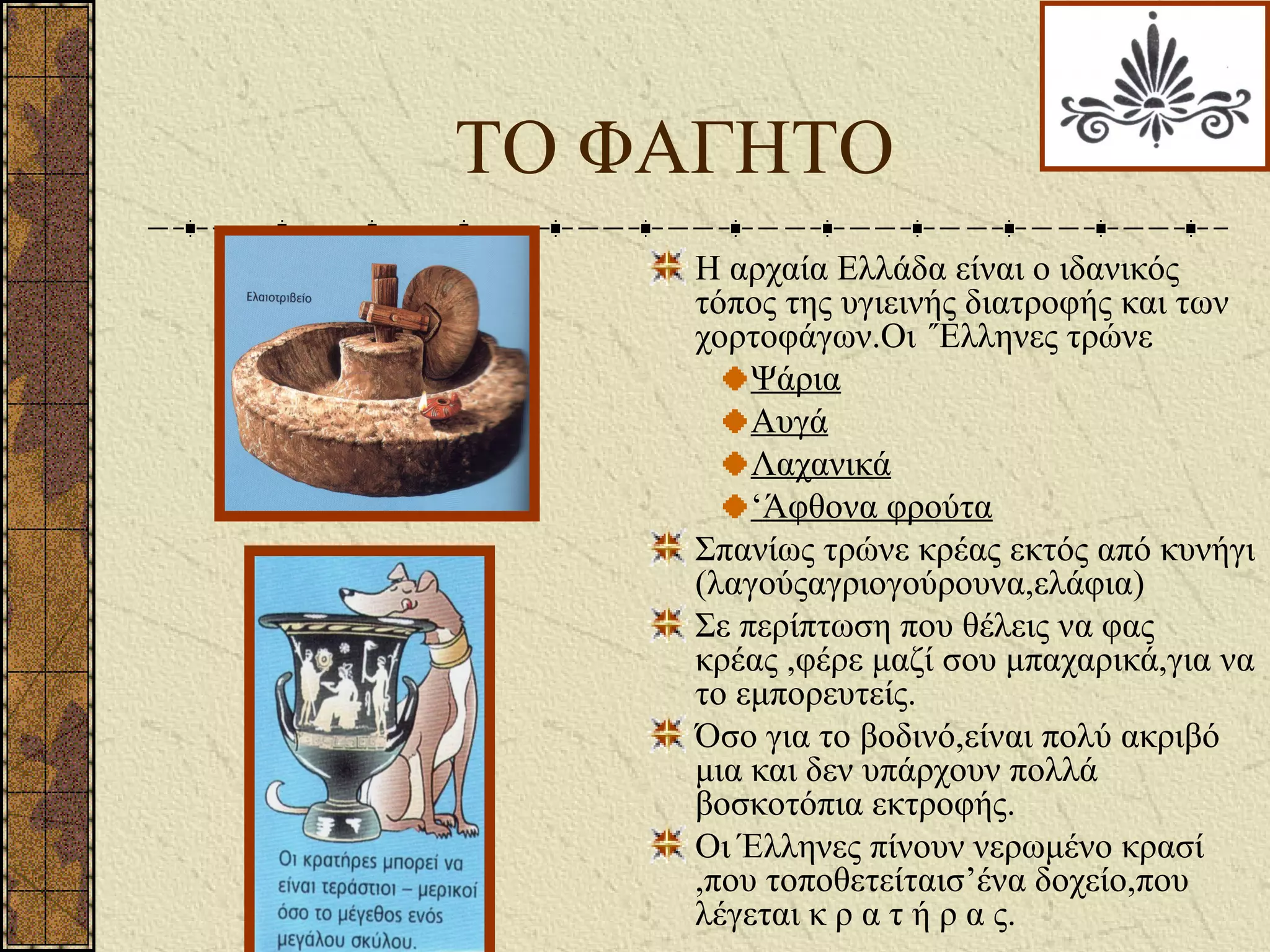 ΤΟ ΦΑΓΗΤΟ
Η αρχαία Ελλάδα είναι ο ιδανικός
τόπος της υγιεινής διατροφής και των
χορτοφάγων.Οι ΄Έλληνες τρώνε
Ψάρια
Αυγά
Λαχανικά
‘Άφθονα φρούτα
Σπανίως τρώνε κρέας εκτός από κυνήγι
(λαγούςαγριογούρουνα,ελάφια)
Σε περίπτωση που θέλεις να φας
κρέας ,φέρε μαζί σου μπαχαρικά,για να
το εμπορευτείς.
Όσο για το βοδινό,είναι πολύ ακριβό
μια και δεν υπάρχουν πολλά
βοσκοτόπια εκτροφής.
Οι Έλληνες πίνουν νερωμένο κρασί
,που τοποθετείταισ’ένα δοχείο,που
λέγεται κ ρ α τ ή ρ α ς.
 