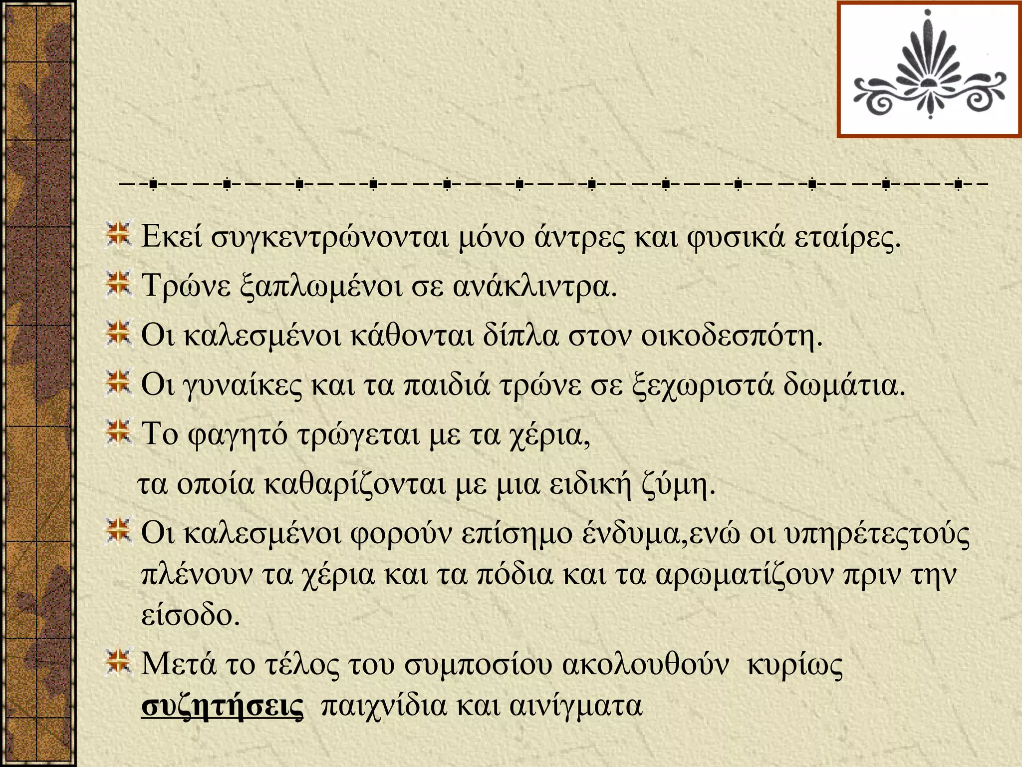 Εκεί συγκεντρώνονται μόνο άντρες και φυσικά εταίρες.
Τρώνε ξαπλωμένοι σε ανάκλιντρα.
Οι καλεσμένοι κάθονται δίπλα στον οικοδεσπότη.
Οι γυναίκες και τα παιδιά τρώνε σε ξεχωριστά δωμάτια.
Το φαγητό τρώγεται με τα χέρια,
τα οποία καθαρίζονται με μια ειδική ζύμη.
Οι καλεσμένοι φορούν επίσημο ένδυμα,ενώ οι υπηρέτεςτούς
πλένουν τα χέρια και τα πόδια και τα αρωματίζουν πριν την
είσοδο.
Μετά το τέλος του συμποσίου ακολουθούν κυρίως
συζητήσεις παιχνίδια και αινίγματα
 