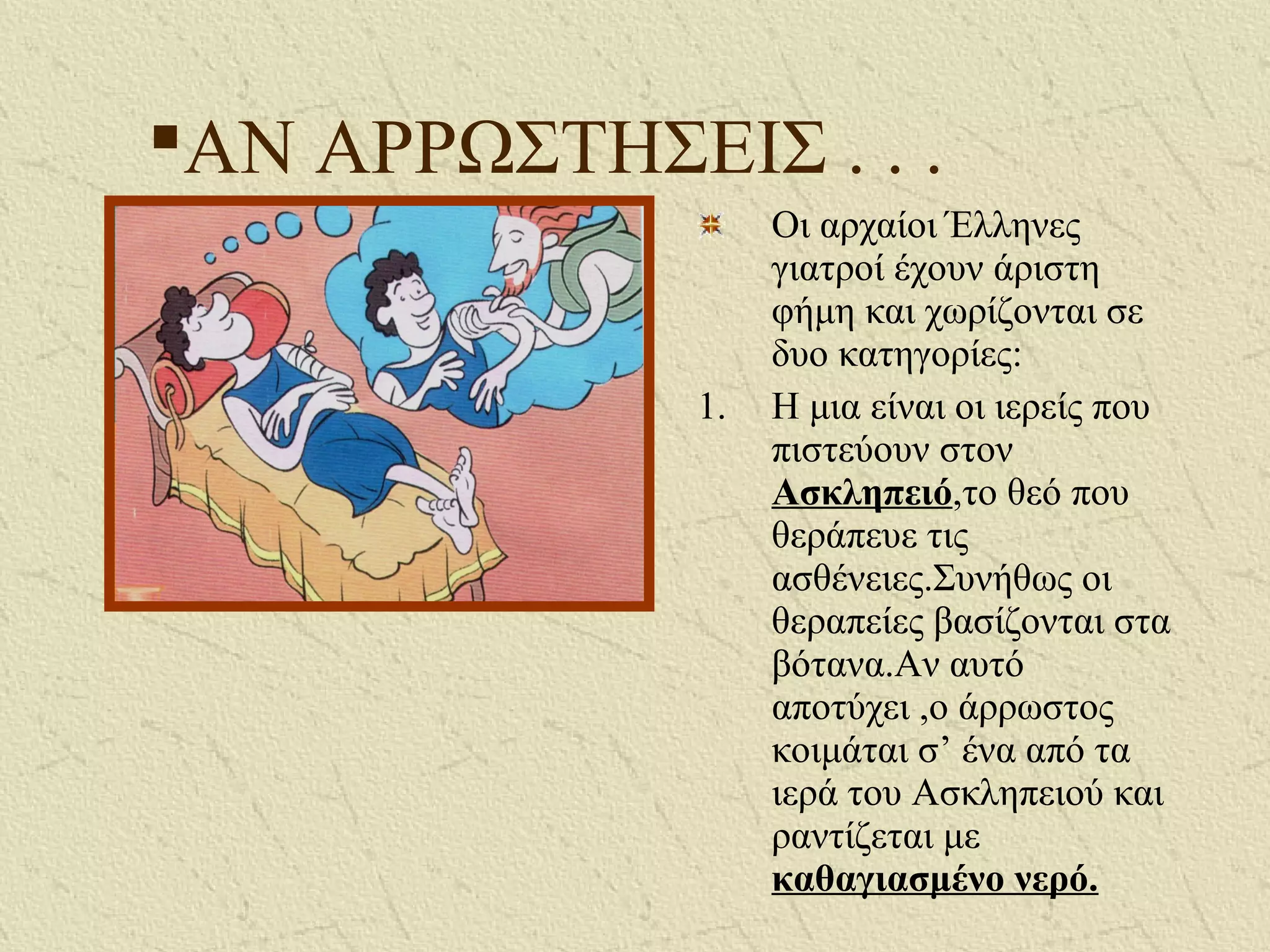 ΑΝ ΑΡΡΩΣΤΗΣΕΙΣ . . .
Οι αρχαίοι Έλληνες
γιατροί έχουν άριστη
φήμη και χωρίζονται σε
δυο κατηγορίες:
1. Η μια είναι οι ιερείς που
πιστεύουν στον
Ασκληπειό,το θεό που
θεράπευε τις
ασθένειες.Συνήθως οι
θεραπείες βασίζονται στα
βότανα.Αν αυτό
αποτύχει ,ο άρρωστος
κοιμάται σ’ ένα από τα
ιερά του Ασκληπειού και
ραντίζεται με
καθαγιασμένο νερό.
 