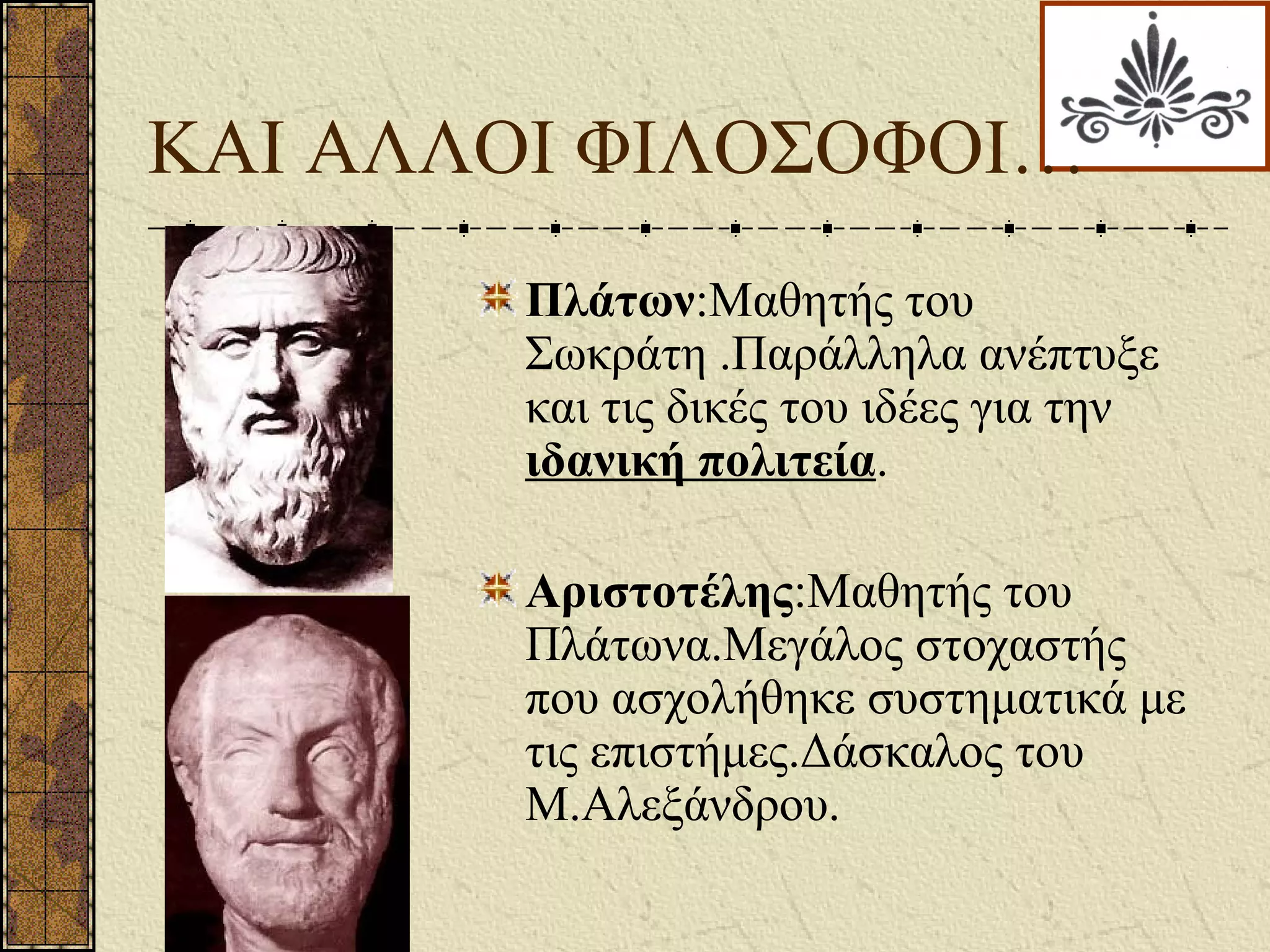 KAI ΑΛΛΟΙ ΦΙΛΟΣΟΦΟΙ…
Πλάτων:Μαθητής του
Σωκράτη .Παράλληλα ανέπτυξε
και τις δικές του ιδέες για την
ιδανική πολιτεία.
Αριστοτέλης:Μαθητής του
Πλάτωνα.Μεγάλος στοχαστής
που ασχολήθηκε συστηματικά με
τις επιστήμες.Δάσκαλος του
Μ.Αλεξάνδρου.
 