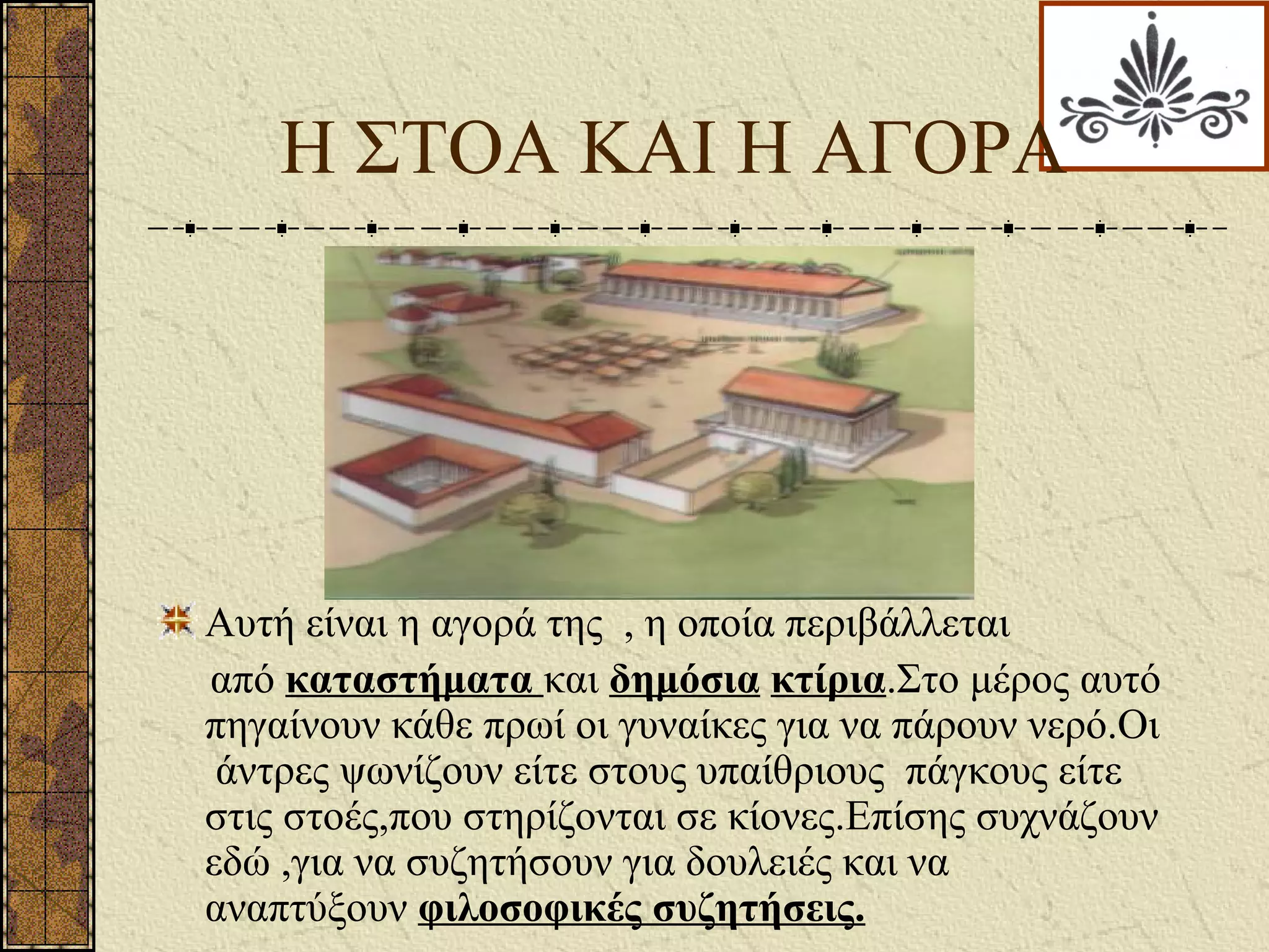 Η ΣΤΟΑ ΚΑΙ Η ΑΓΟΡΑ
Αυτή είναι η αγορά της , η οποία περιβάλλεται
από καταστήματα και δημόσια κτίρια.Στο μέρος αυτό
πηγαίνουν κάθε πρωί οι γυναίκες για να πάρουν νερό.Οι
άντρες ψωνίζουν είτε στους υπαίθριους πάγκους είτε
στις στοές,που στηρίζονται σε κίονες.Επίσης συχνάζουν
εδώ ,για να συζητήσουν για δουλειές και να
αναπτύξουν φιλοσοφικές συζητήσεις.
 