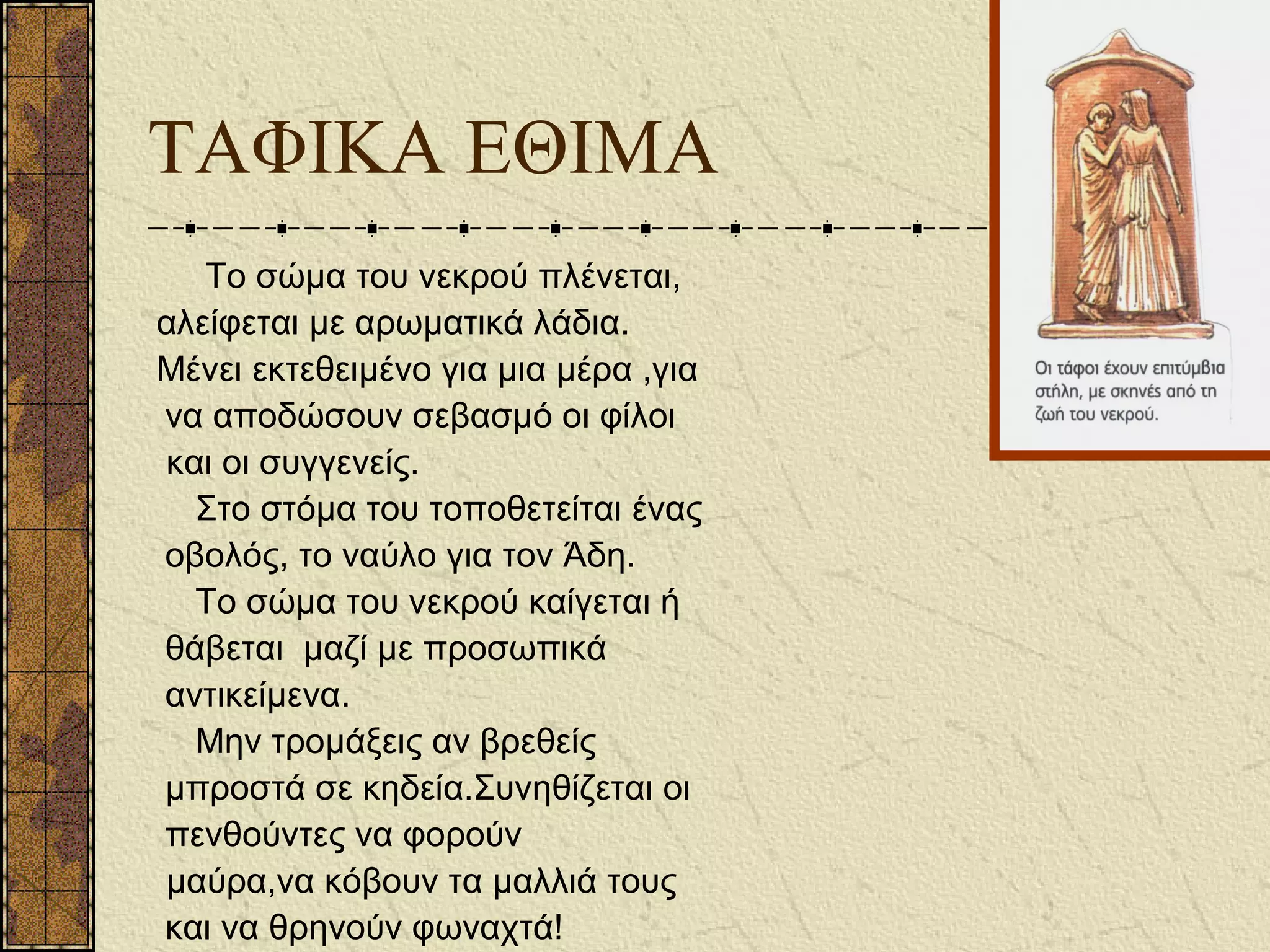 Το σώμα του νεκρού πλένεται,
αλείφεται με αρωματικά λάδια.
Μένει εκτεθειμένο για μια μέρα ,για
να αποδώσουν σεβασμό οι φίλοι
και οι συγγενείς.
Στο στόμα του τοποθετείται ένας
οβολός, το ναύλο για τον Άδη.
Το σώμα του νεκρού καίγεται ή
θάβεται μαζί με προσωπικά
αντικείμενα.
Μην τρομάξεις αν βρεθείς
μπροστά σε κηδεία.Συνηθίζεται οι
πενθούντες να φορούν
μαύρα,να κόβουν τα μαλλιά τους
και να θρηνούν φωναχτά!
ΤΑΦΙΚΑ ΕΘΙΜΑ
 