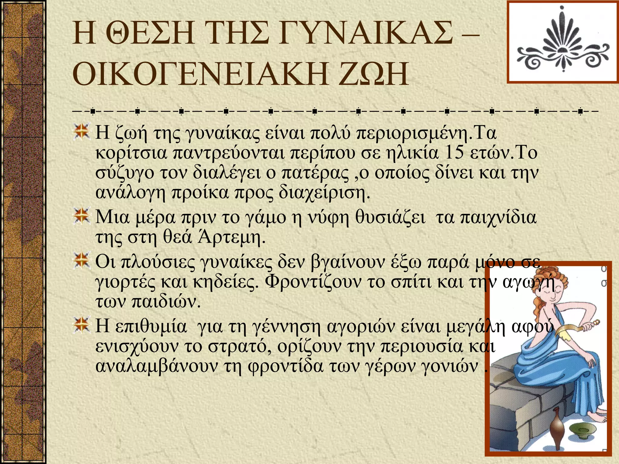 Η ΘΕΣΗ ΤΗΣ ΓΥΝΑΙΚΑΣ –
ΟΙΚΟΓΕΝΕΙΑΚΗ ΖΩΗ
Η ζωή της γυναίκας είναι πολύ περιορισμένη.Τα
κορίτσια παντρεύονται περίπου σε ηλικία 15 ετών.Το
σύζυγο τον διαλέγει ο πατέρας ,ο οποίος δίνει και την
ανάλογη προίκα προς διαχείριση.
Μια μέρα πριν το γάμο η νύφη θυσιάζει τα παιχνίδια
της στη θεά Άρτεμη.
Οι πλούσιες γυναίκες δεν βγαίνουν έξω παρά μόνο σε
γιορτές και κηδείες. Φροντίζουν το σπίτι και την αγωγή
των παιδιών.
Η επιθυμία για τη γέννηση αγοριών είναι μεγάλη αφού
ενισχύουν το στρατό, ορίζουν την περιουσία και
αναλαμβάνουν τη φροντίδα των γέρων γονιών .
 