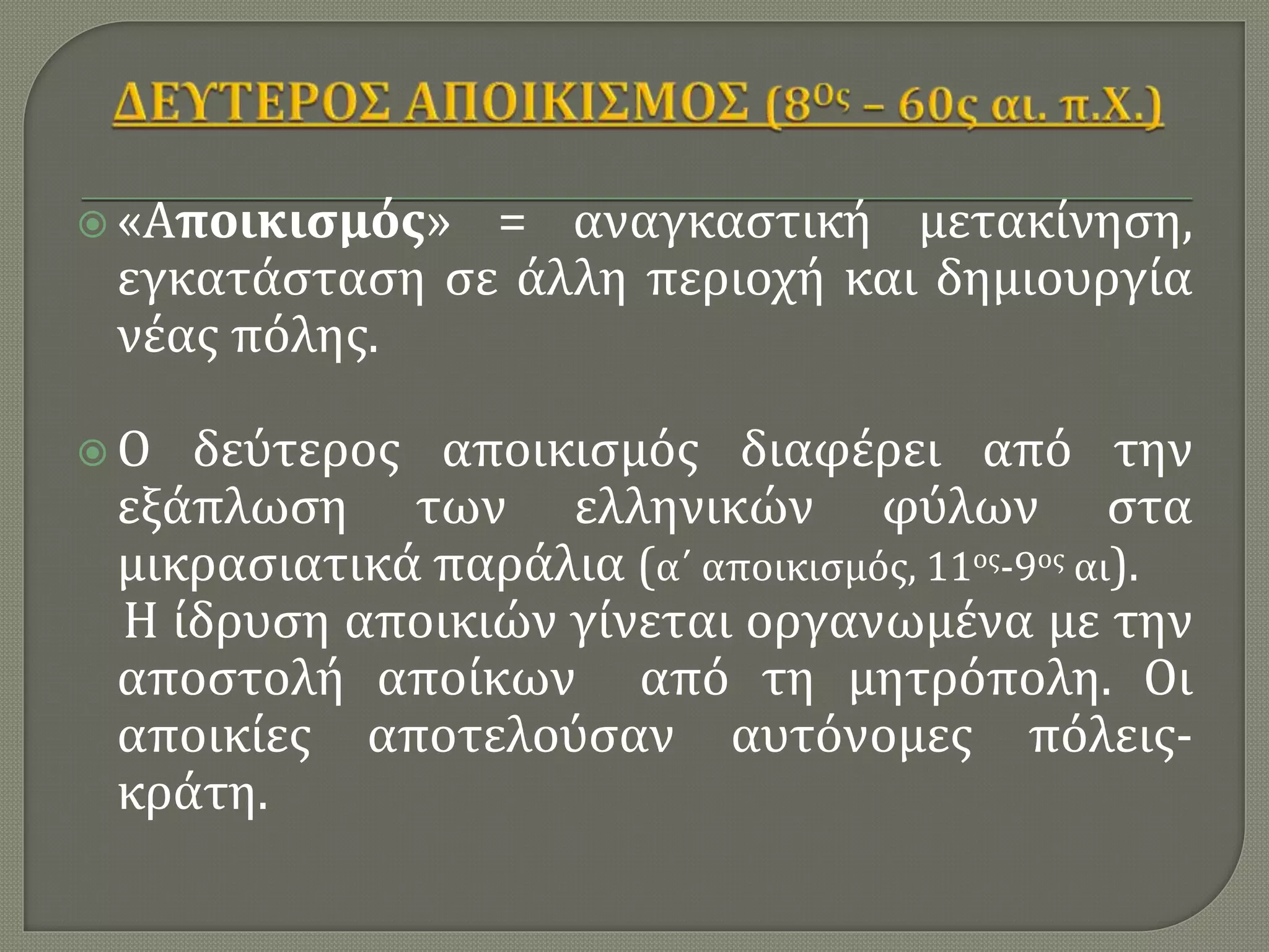  «Αποικισμός» = αναγκαστική μετακίνηση,
εγκατάσταση σε άλλη περιοχή και δημιουργία
νέας πόλης.
 Ο δεύτερος αποικισμός διαφέρει από την
εξάπλωση των ελληνικών φύλων στα
μικρασιατικά παράλια (α΄ αποικισμός, 11ος-9ος αι).
Η ίδρυση αποικιών γίνεται οργανωμένα με την
αποστολή αποίκων από τη μητρόπολη. Οι
αποικίες αποτελούσαν αυτόνομες πόλεις-
κράτη.
 