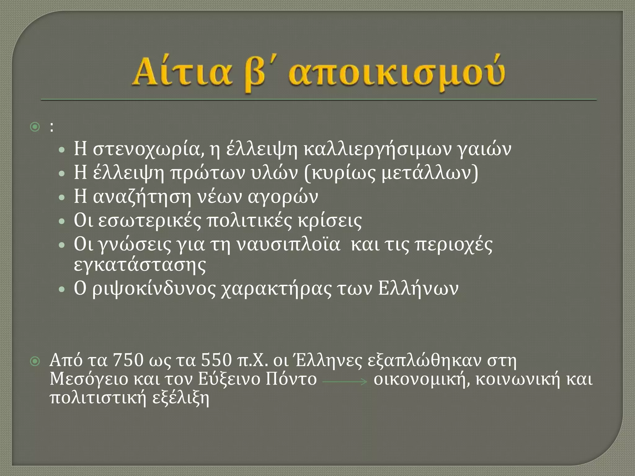  :
• Η στενοχωρία, η έλλειψη καλλιεργήσιμων γαιών
• Η έλλειψη πρώτων υλών (κυρίως μετάλλων)
• Η αναζήτηση νέων αγορών
• Οι εσωτερικές πολιτικές κρίσεις
• Οι γνώσεις για τη ναυσιπλοϊα και τις περιοχές
εγκατάστασης
• Ο ριψοκίνδυνος χαρακτήρας των Ελλήνων
 Από τα 750 ως τα 550 π.Χ. οι Έλληνες εξαπλώθηκαν στη
Μεσόγειο και τον Εύξεινο Πόντο οικονομική, κοινωνική και
πολιτιστική εξέλιξη
 