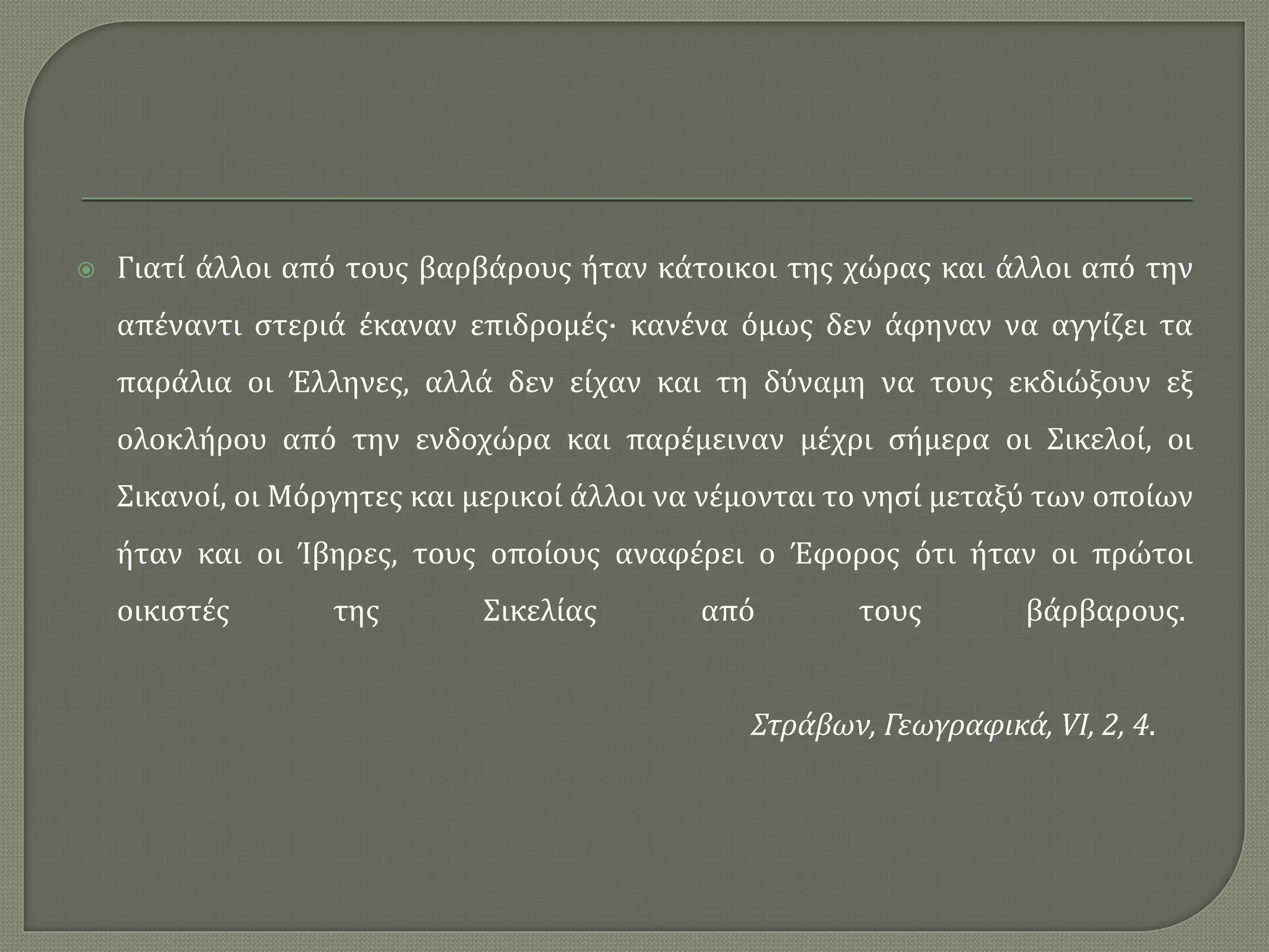  Γιατί άλλοι από τους βαρβάρους ήταν κάτοικοι της χώρας και άλλοι από την
απέναντι στεριά έκαναν επιδρομές· κανένα όμως δεν άφηναν να αγγίζει τα
παράλια οι Έλληνες, αλλά δεν είχαν και τη δύναμη να τους εκδιώξουν εξ
ολοκλήρου από την ενδοχώρα και παρέμειναν μέχρι σήμερα οι Σικελοί, οι
Σικανοί, οι Μόργητες και μερικοί άλλοι να νέμονται το νησί μεταξύ των οποίων
ήταν και οι Ίβηρες, τους οποίους αναφέρει ο Έφορος ότι ήταν οι πρώτοι
οικιστές της Σικελίας από τους βάρβαρους.
Στράβων, Γεωγραφικά, VI, 2, 4.
 
