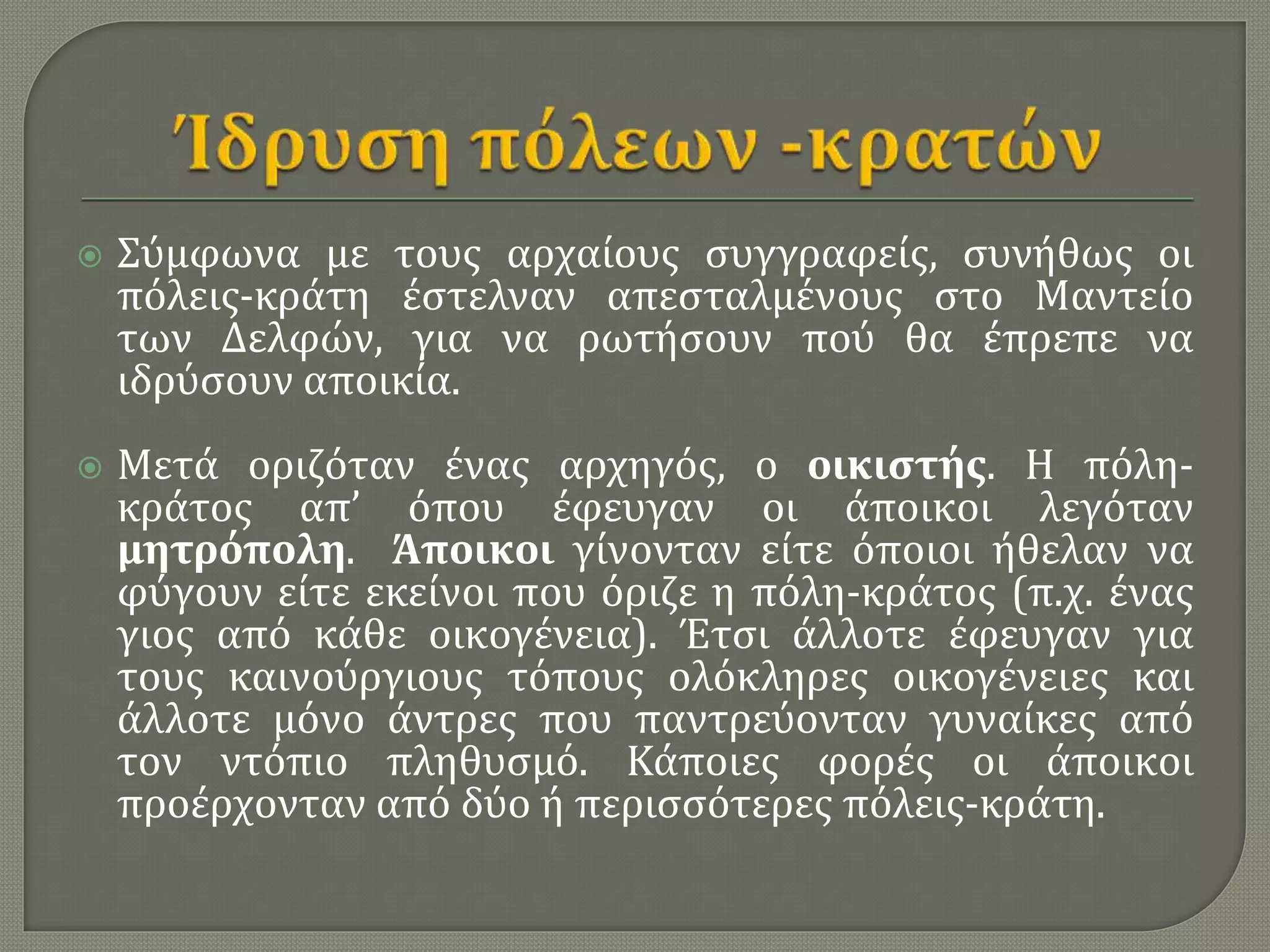  Σύμφωνα με τους αρχαίους συγγραφείς, συνήθως οι
πόλεις-κράτη έστελναν απεσταλμένους στο Μαντείο
των Δελφών, για να ρωτήσουν πού θα έπρεπε να
ιδρύσουν αποικία.
 Μετά οριζόταν ένας αρχηγός, o οικιστής. Η πόλη-
κράτος απ’ όπου έφευγαν οι άποικοι λεγόταν
μητρόπολη. Άποικοι γίνονταν είτε όποιοι ήθελαν να
φύγουν είτε εκείνοι που όριζε η πόλη-κράτος (π.χ. ένας
γιος από κάθε οικογένεια). Έτσι άλλοτε έφευγαν για
τους καινούργιους τόπους ολόκληρες οικογένειες και
άλλοτε μόνο άντρες που παντρεύονταν γυναίκες από
τον ντόπιο πληθυσμό. Κάποιες φορές οι άποικοι
προέρχονταν από δύο ή περισσότερες πόλεις-κράτη.
 