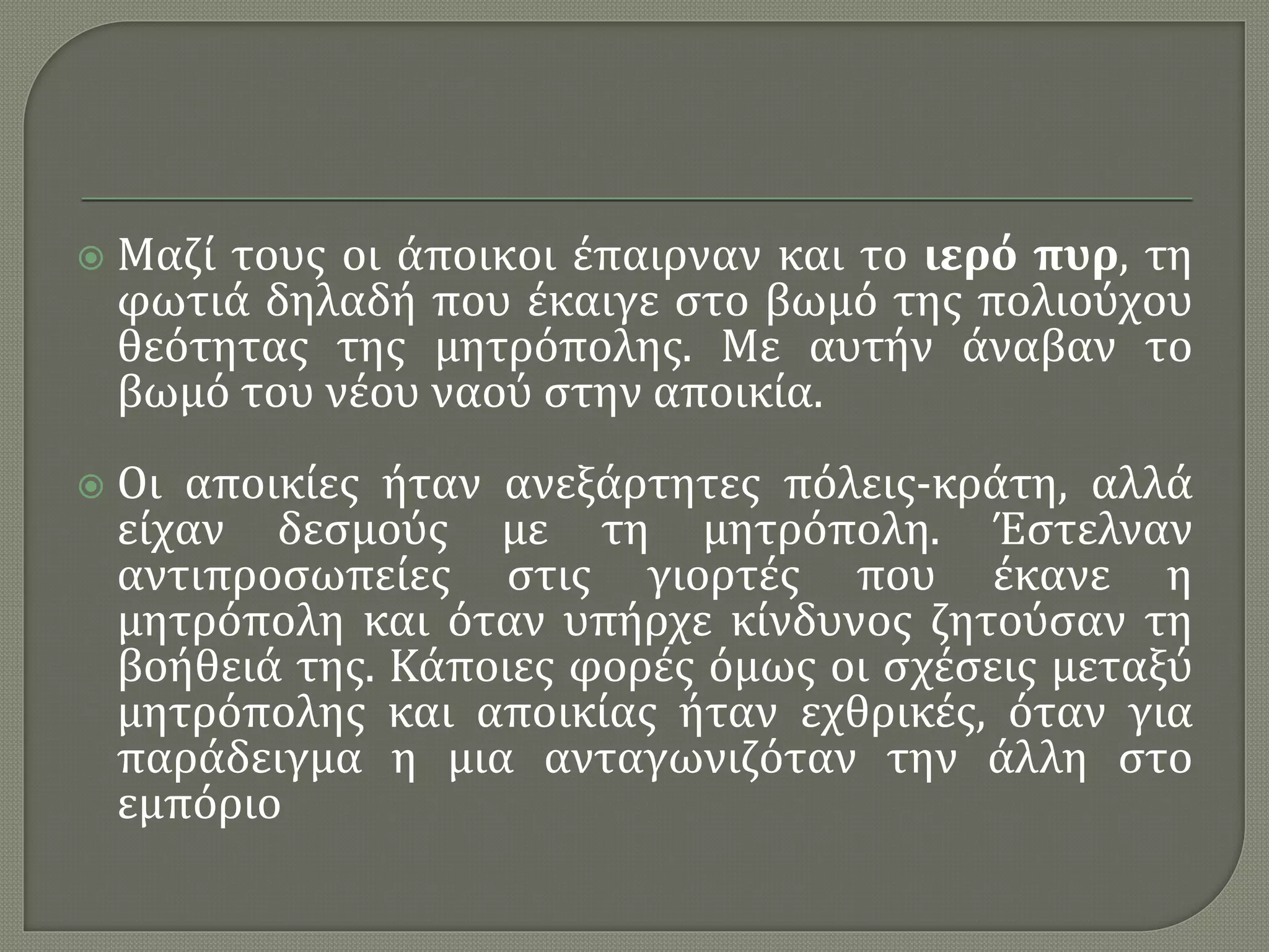  Μαζί τους οι άποικοι έπαιρναν και το ιερό πυρ, τη
φωτιά δηλαδή που έκαιγε στο βωμό της πολιούχου
θεότητας της μητρόπολης. Με αυτήν άναβαν το
βωμό του νέου ναού στην αποικία.
 Οι αποικίες ήταν ανεξάρτητες πόλεις-κράτη, αλλά
είχαν δεσμούς με τη μητρόπολη. Έστελναν
αντιπροσωπείες στις γιορτές που έκανε η
μητρόπολη και όταν υπήρχε κίνδυνος ζητούσαν τη
βοήθειά της. Κάποιες φορές όμως οι σχέσεις μεταξύ
μητρόπολης και αποικίας ήταν εχθρικές, όταν για
παράδειγμα η μια ανταγωνιζόταν την άλλη στο
εμπόριο
 
