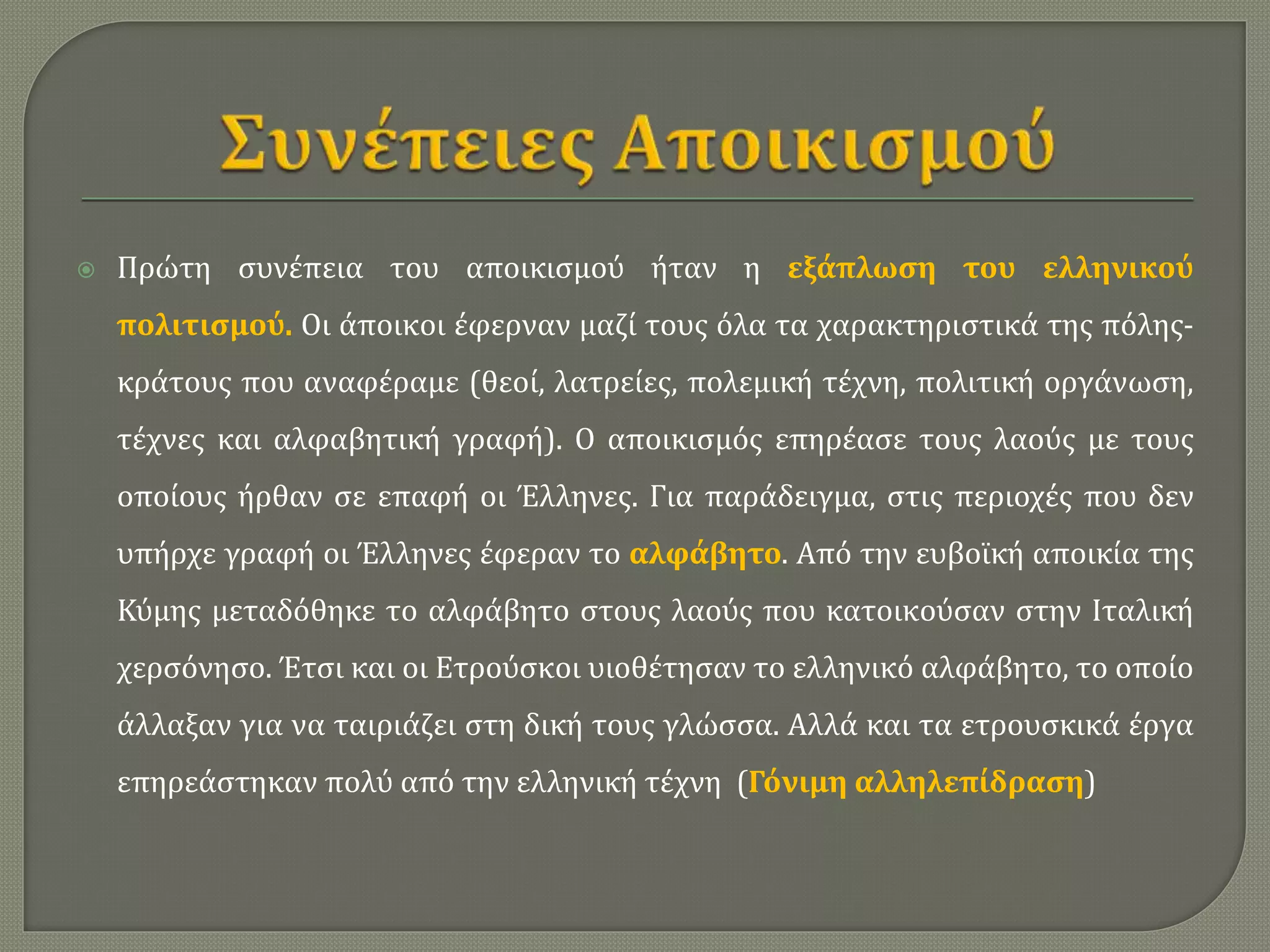  Πρώτη συνέπεια του αποικισμού ήταν η εξάπλωση του ελληνικού
πολιτισμού. Οι άποικοι έφερναν μαζί τους όλα τα χαρακτηριστικά της πόλης-
κράτους που αναφέραμε (θεοί, λατρείες, πολεμική τέχνη, πολιτική οργάνωση,
τέχνες και αλφαβητική γραφή). Ο αποικισμός επηρέασε τους λαούς με τους
οποίους ήρθαν σε επαφή οι Έλληνες. Για παράδειγμα, στις περιοχές που δεν
υπήρχε γραφή οι Έλληνες έφεραν το αλφάβητο. Από την ευβοϊκή αποικία της
Κύμης μεταδόθηκε το αλφάβητο στους λαούς που κατοικούσαν στην Ιταλική
χερσόνησο. Έτσι και οι Ετρούσκοι υιοθέτησαν το ελληνικό αλφάβητο, το οποίο
άλλαξαν για να ταιριάζει στη δική τους γλώσσα. Αλλά και τα ετρουσκικά έργα
επηρεάστηκαν πολύ από την ελληνική τέχνη (Γόνιμη αλληλεπίδραση)
 