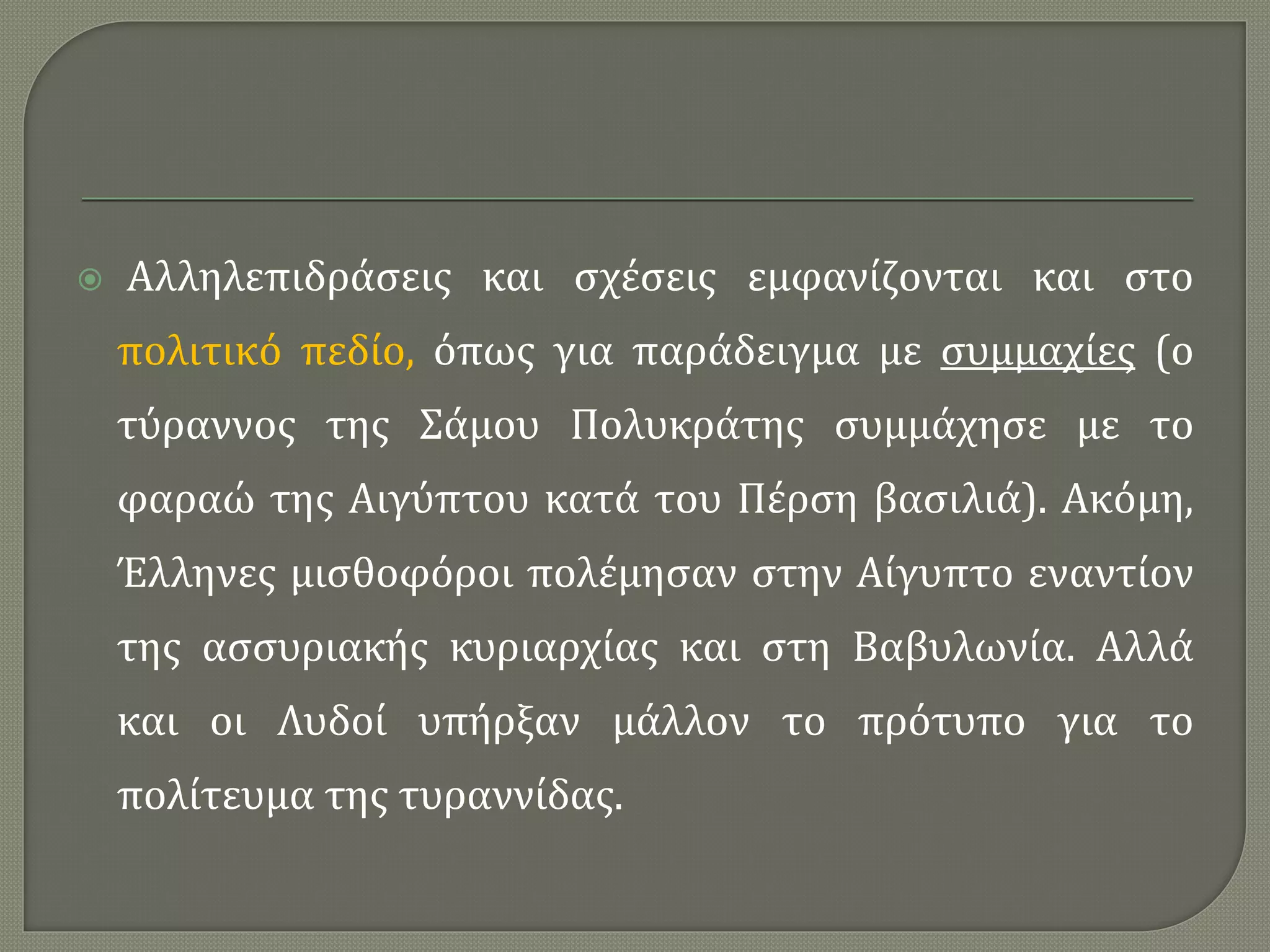  Αλληλεπιδράσεις και σχέσεις εμφανίζονται και στο
πολιτικό πεδίο, όπως για παράδειγμα με συμμαχίες (ο
τύραννος της Σάμου Πολυκράτης συμμάχησε με το
φαραώ της Αιγύπτου κατά του Πέρση βασιλιά). Ακόμη,
Έλληνες μισθοφόροι πολέμησαν στην Αίγυπτο εναντίον
της ασσυριακής κυριαρχίας και στη Βαβυλωνία. Αλλά
και οι Λυδοί υπήρξαν μάλλον το πρότυπο για το
πολίτευμα της τυραννίδας.
 