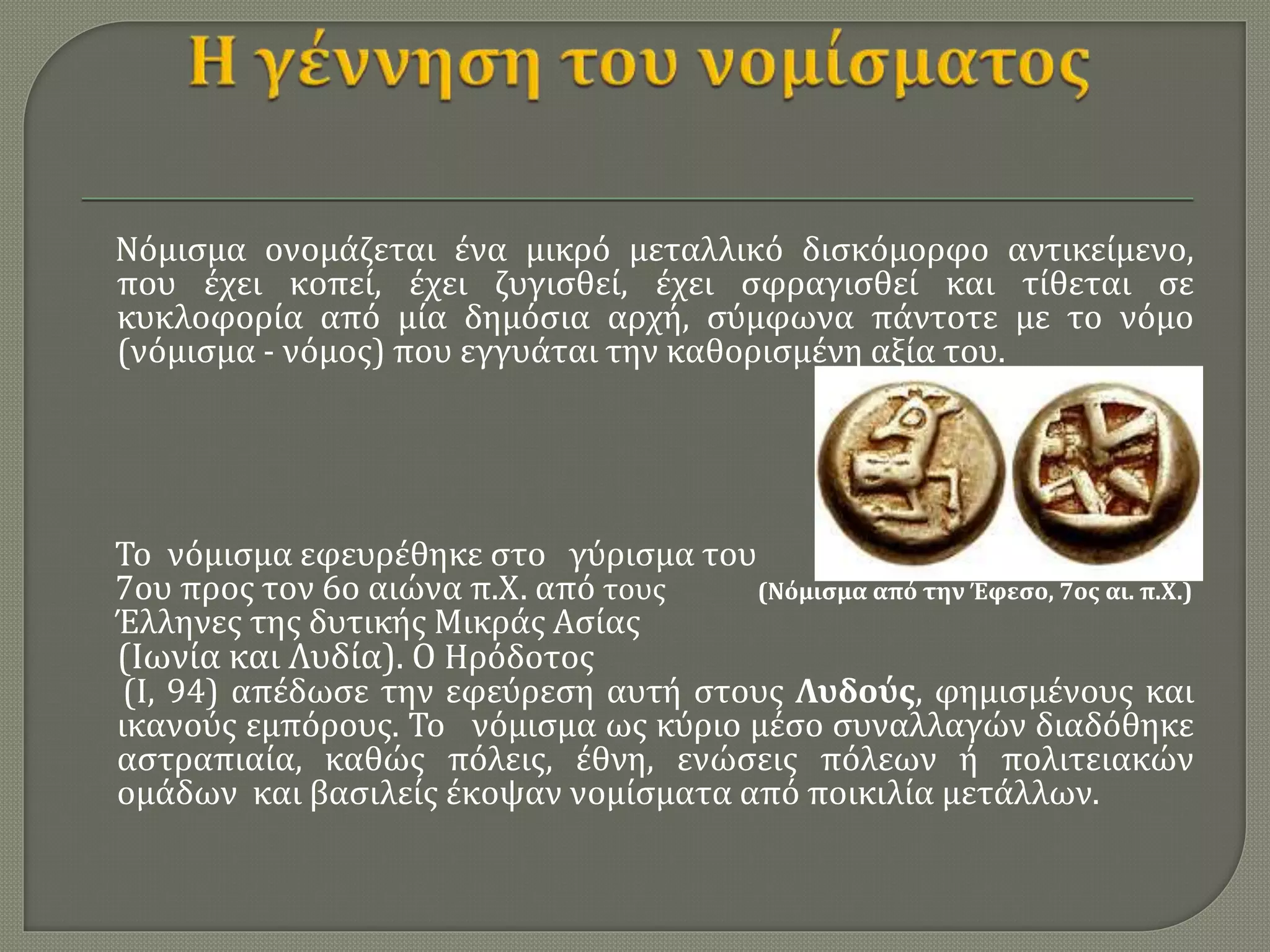 Νόμισμα ονομάζεται ένα μικρό μεταλλικό δισκόμορφο αντικείμενο,
που έχει κοπεί, έχει ζυγισθεί, έχει σφραγισθεί και τίθεται σε
κυκλοφορία από μία δημόσια αρχή, σύμφωνα πάντοτε με το νόμο
(νόμισμα - νόμος) που εγγυάται την καθορισμένη αξία του.
Το νόμισμα εφευρέθηκε στο γύρισμα του
7ου προς τον 6ο αιώνα π.Χ. από τους (Νόμισμα από την Έφεσο, 7ος αι. π.Χ.)
Έλληνες της δυτικής Μικράς Ασίας
(Ιωνία και Λυδία). Ο Ηρόδοτος
(Ι, 94) απέδωσε την εφεύρεση αυτή στους Λυδούς, φημισμένους και
ικανούς εμπόρους. Το νόμισμα ως κύριο μέσο συναλλαγών διαδόθηκε
αστραπιαία, καθώς πόλεις, έθνη, ενώσεις πόλεων ή πολιτειακών
ομάδων και βασιλείς έκοψαν νομίσματα από ποικιλία μετάλλων.
 