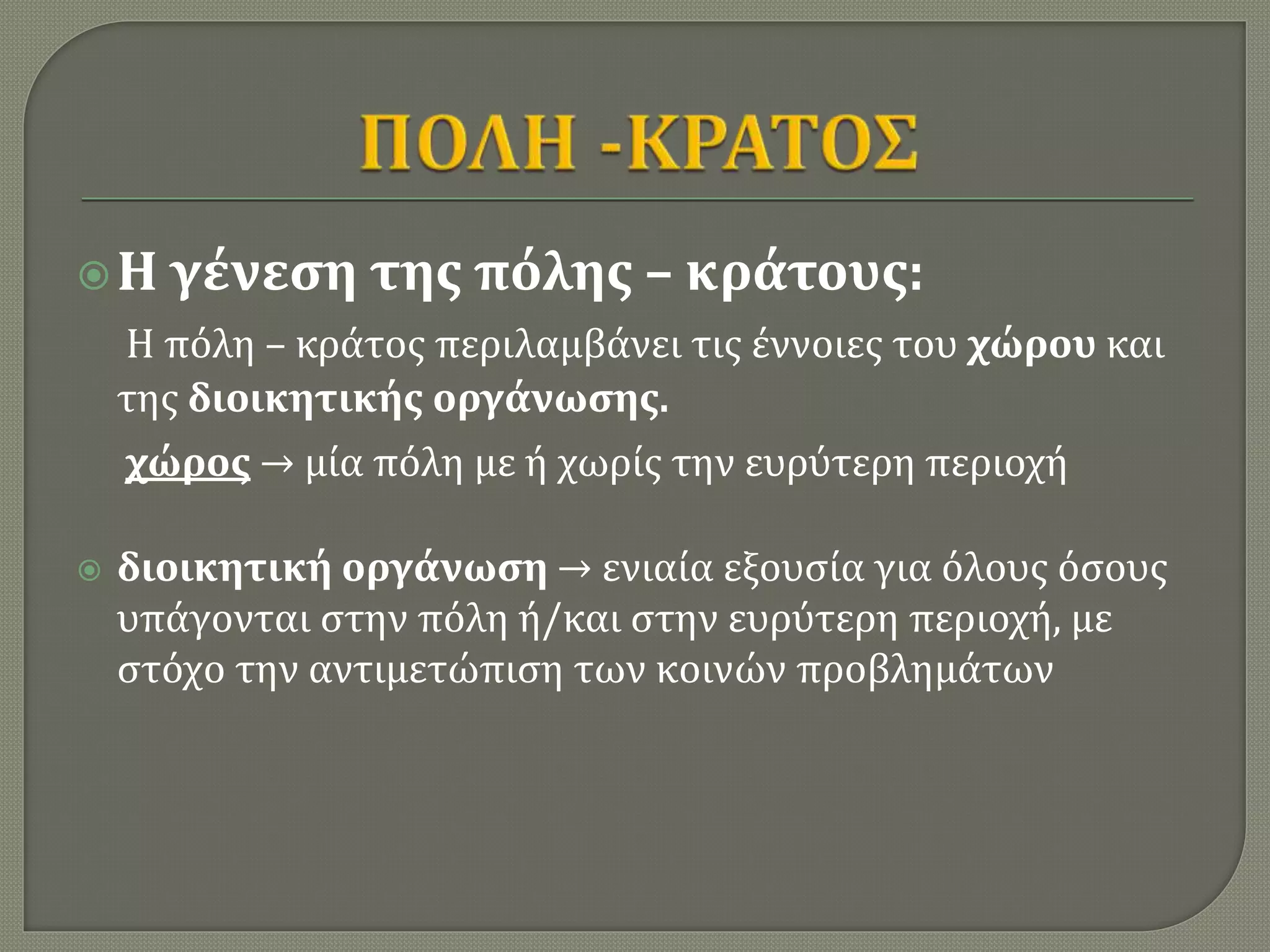 Η γένεση της πόλης – κράτους:
Η πόλη – κράτος περιλαμβάνει τις έννοιες του χώρου και
της διοικητικής οργάνωσης.
χώρος → μία πόλη με ή χωρίς την ευρύτερη περιοχή
 διοικητική οργάνωση → ενιαία εξουσία για όλους όσους
υπάγονται στην πόλη ή/και στην ευρύτερη περιοχή, με
στόχο την αντιμετώπιση των κοινών προβλημάτων
 