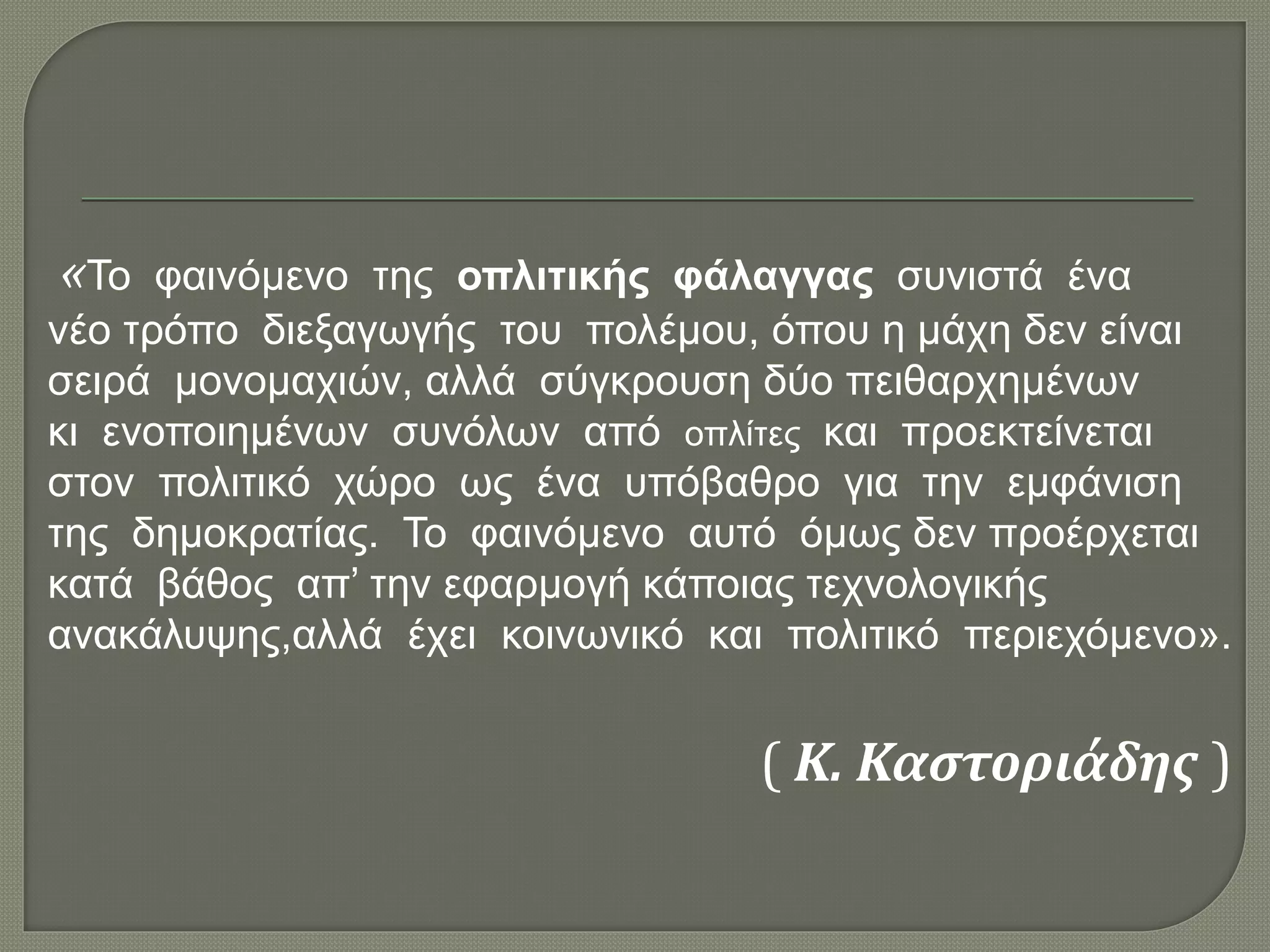 «Το φαινόμενο της οπλιτικής φάλαγγας συνιστά ένα
νέο τρόπο διεξαγωγής του πολέμου, όπου η μάχη δεν είναι
σειρά μονομαχιών, αλλά σύγκρουση δύο πειθαρχημένων
κι ενοποιημένων συνόλων από οπλίτες και προεκτείνεται
στον πολιτικό χώρο ως ένα υπόβαθρο για την εμφάνιση
της δημοκρατίας. Το φαινόμενο αυτό όμως δεν προέρχεται
κατά βάθος απ’ την εφαρμογή κάποιας τεχνολογικής
ανακάλυψης,αλλά έχει κοινωνικό και πολιτικό περιεχόμενο».
( Κ. Καστοριάδης )
 