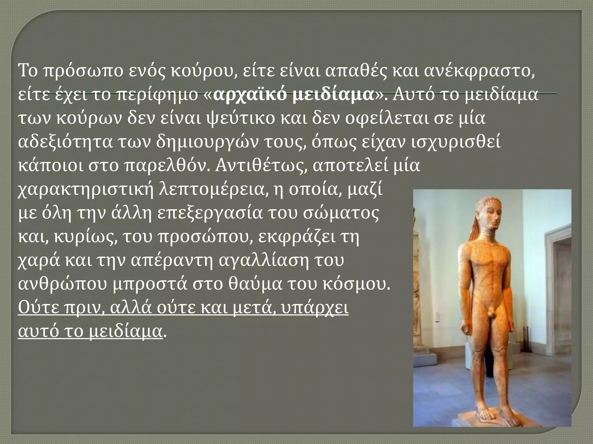 Το πρόσωπο ενός κούρου, είτε είναι απαθές και ανέκφραστο,
είτε έχει το περίφημο «αρχαϊκό μειδίαμα». Αυτό το μειδίαμα
των κούρων δεν είναι ψεύτικο και δεν οφείλεται σε μία
αδεξιότητα των δημιουργών τους, όπως είχαν ισχυρισθεί
κάποιοι στο παρελθόν. Αντιθέτως, αποτελεί μία
χαρακτηριστική λεπτομέρεια, η οποία, μαζί
με όλη την άλλη επεξεργασία του σώματος
και, κυρίως, του προσώπου, εκφράζει τη
χαρά και την απέραντη αγαλλίαση του
ανθρώπου μπροστά στο θαύμα του κόσμου.
Ούτε πριν, αλλά ούτε και μετά, υπάρχει
αυτό το μειδίαμα.
 