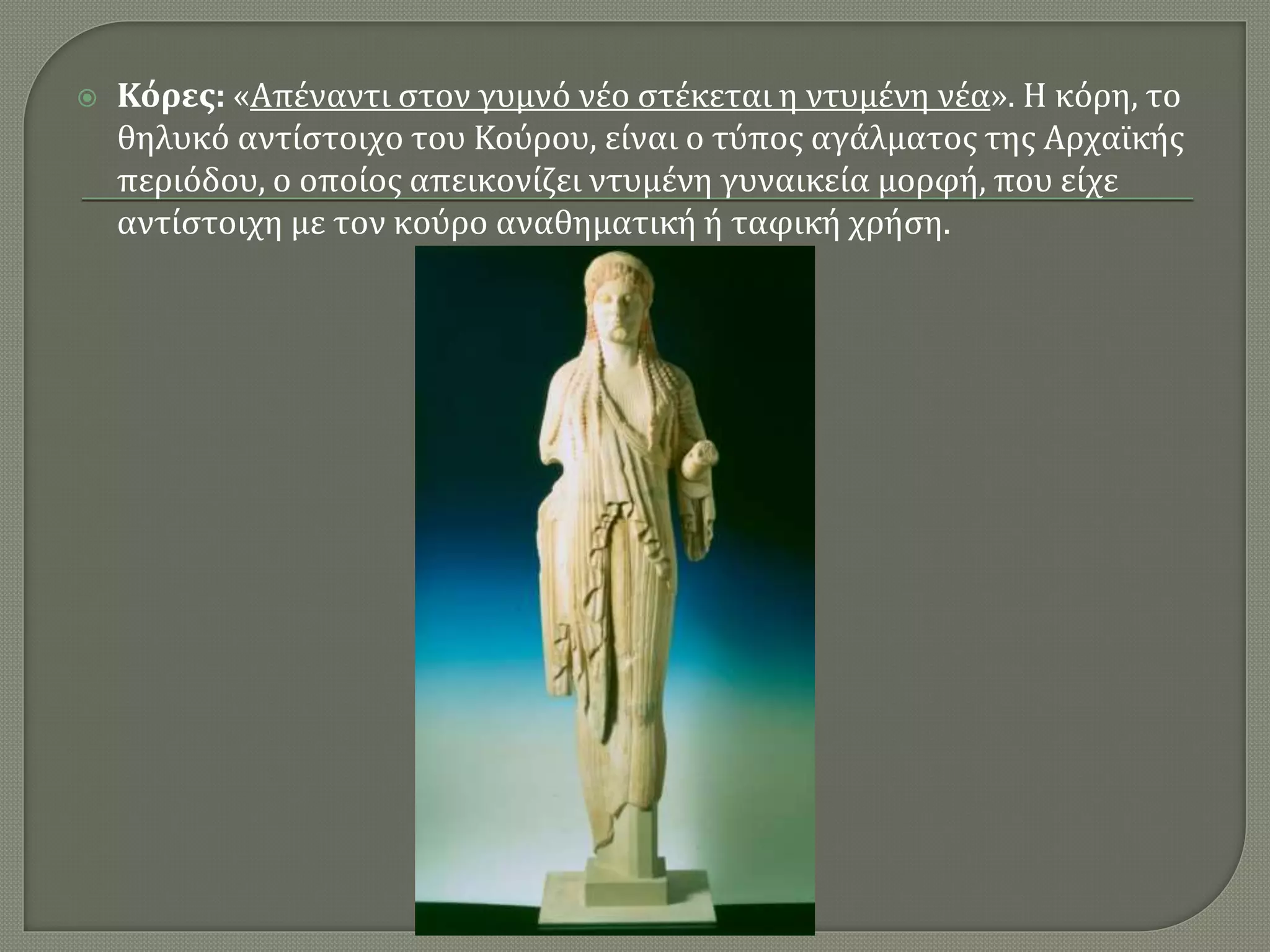  Κόρες: «Απέναντι στον γυμνό νέο στέκεται η ντυμένη νέα». Η κόρη, το
θηλυκό αντίστοιχο του Κούρου, είναι ο τύπος αγάλματος της Αρχαϊκής
περιόδου, ο οποίος απεικονίζει ντυμένη γυναικεία μορφή, που είχε
αντίστοιχη με τον κούρο αναθηματική ή ταφική χρήση.
 