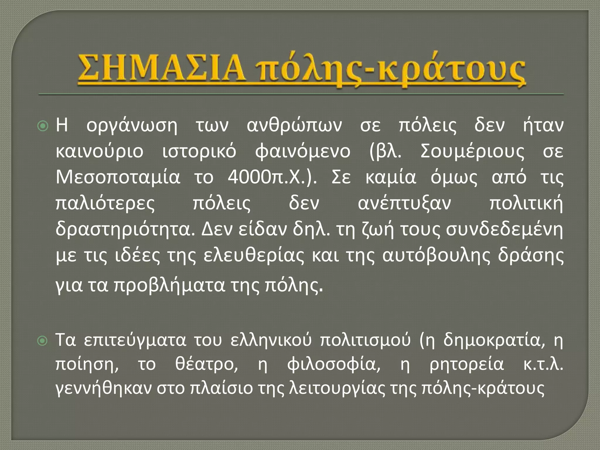  Η οργάνωση των ανθρώπων σε πόλεις δεν ήταν
καινούριο ιστορικό φαινόμενο (βλ. Σουμέριους σε
Μεσοποταμία το 4000π.Χ.). Σε καμία όμως από τις
παλιότερες πόλεις δεν ανέπτυξαν πολιτική
δραστηριότητα. Δεν είδαν δηλ. τη ζωή τους συνδεδεμένη
με τις ιδέες της ελευθερίας και της αυτόβουλης δράσης
για τα προβλήματα της πόλης.
 Τα επιτεύγματα του ελληνικού πολιτισμού (η δημοκρατία, η
ποίηση, το θέατρο, η φιλοσοφία, η ρητορεία κ.τ.λ.
γεννήθηκαν στο πλαίσιο της λειτουργίας της πόλης-κράτους
 