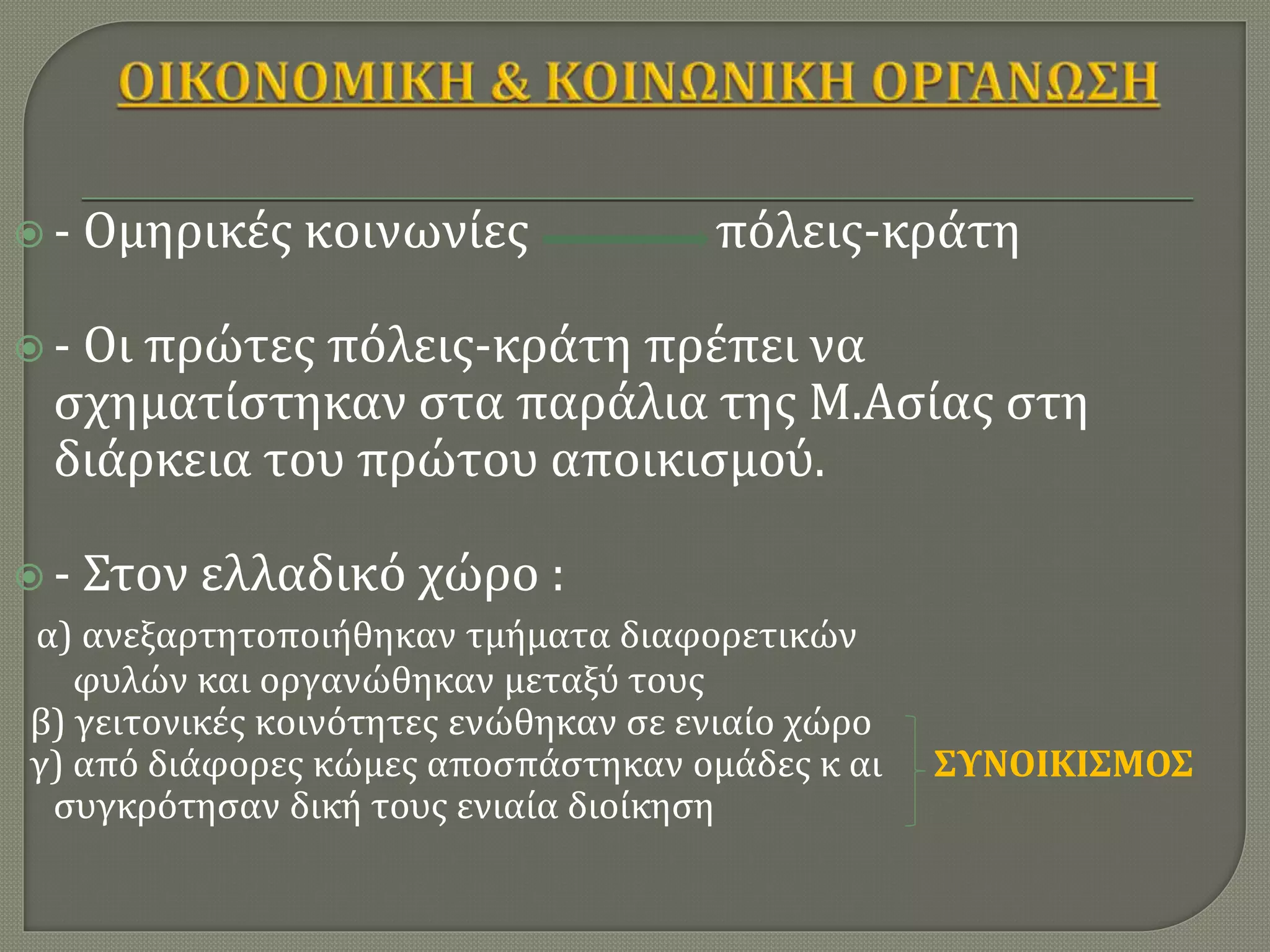  - Ομηρικές κοινωνίες πόλεις-κράτη
 - Οι πρώτες πόλεις-κράτη πρέπει να
σχηματίστηκαν στα παράλια της Μ.Ασίας στη
διάρκεια του πρώτου αποικισμού.
 - Στον ελλαδικό χώρο :
α) ανεξαρτητοποιήθηκαν τμήματα διαφορετικών
φυλών και οργανώθηκαν μεταξύ τους
β) γειτονικές κοινότητες ενώθηκαν σε ενιαίο χώρο
γ) από διάφορες κώμες αποσπάστηκαν ομάδες κ αι ΣΥΝΟΙΚΙΣΜΟΣ
συγκρότησαν δική τους ενιαία διοίκηση
 