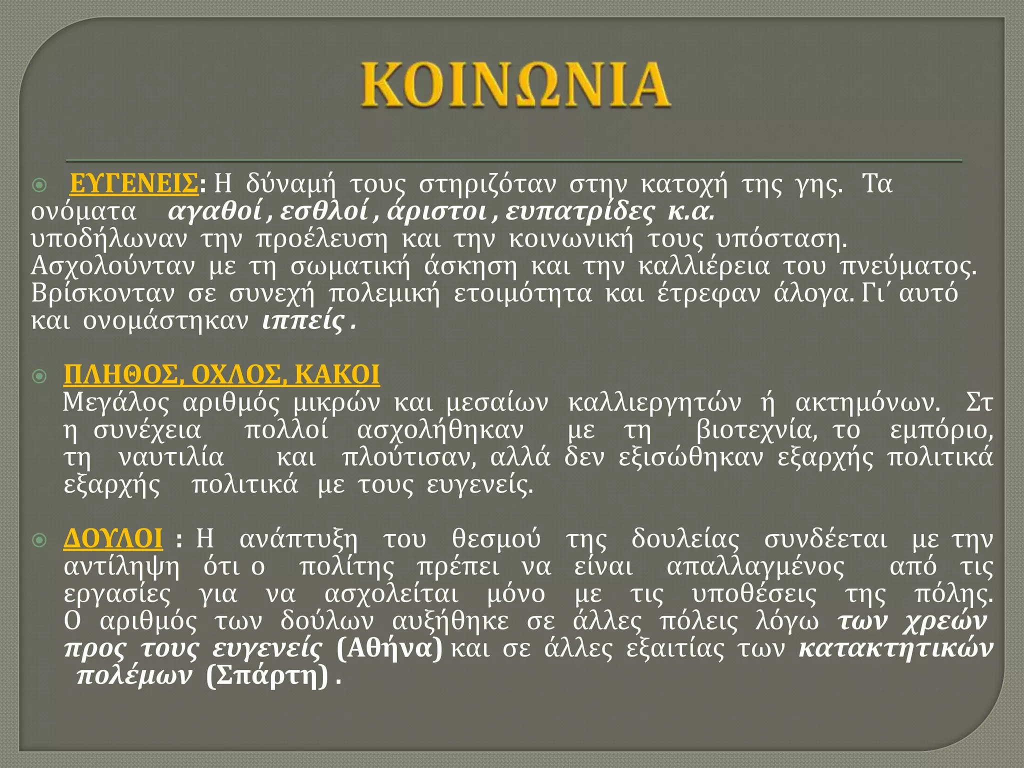  ΕΥΓΕΝΕΙΣ: Η δύναμή τους στηριζόταν στην κατοχή της γης. Τα
ονόματα αγαθοί , εσθλοί , άριστοι , ευπατρίδες κ.α.
υποδήλωναν την προέλευση και την κοινωνική τους υπόσταση.
Ασχολούνταν με τη σωματική άσκηση και την καλλιέρεια του πνεύματος.
Βρίσκονταν σε συνεχή πολεμική ετοιμότητα και έτρεφαν άλογα. Γι΄ αυτό
και ονομάστηκαν ιππείς .
 ΠΛΗΘΟΣ, ΟΧΛΟΣ, ΚΑΚΟΙ
Μεγάλος αριθμός μικρών και μεσαίων καλλιεργητών ή ακτημόνων. Στ
η συνέχεια πολλοί ασχολήθηκαν με τη βιοτεχνία, το εμπόριο,
τη ναυτιλία και πλούτισαν, αλλά δεν εξισώθηκαν εξαρχής πολιτικά
εξαρχής πολιτικά με τους ευγενείς.
 ΔΟΥΛΟΙ : Η ανάπτυξη του θεσμού της δουλείας συνδέεται με την
αντίληψη ότι ο πολίτης πρέπει να είναι απαλλαγμένος από τις
εργασίες για να ασχολείται μόνο με τις υποθέσεις της πόλης.
Ο αριθμός των δούλων αυξήθηκε σε άλλες πόλεις λόγω των χρεών
προς τους ευγενείς (Αθήνα) και σε άλλες εξαιτίας των κατακτητικών
πολέμων (Σπάρτη) .
 
