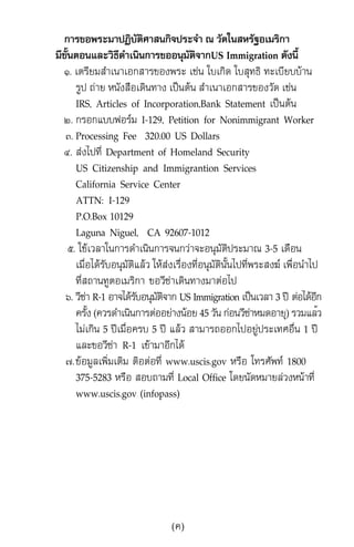 ¡ÒÃ¢Í¾ÃÐÁÒ»¯ÔºÑµÔÈÒÊ¹¡Ô¨»ÃÐ¨íÒ ³ ÇÑ´ã¹ÊËÃÑ°ÍàÁÃÔ¡Ò
ÁÕ¢Ñé¹µÍ¹áÅÐÇÔ¸Õ´íÒà¹Ô¹¡ÒÃ¢ÍÍ¹ØÁÑµÔ¨Ò¡US Immigration ´Ñ§¹Õé
ñ. àµÃÕÂÁÊíÒà¹ÒàÍ¡ÊÒÃ¢Í§¾ÃÐ àª‹¹ ãºà¡Ô´ ãºÊØ·¸Ô ·ÐàºÕÂººŒÒ¹
ÃÙ» ¶‹ÒÂ Ë¹Ñ§Ê×Íà´Ô¹·Ò§ à»š¹µŒ¹ ÊíÒà¹ÒàÍ¡ÊÒÃ¢Í§ÇÑ´ àª‹¹
IRS, Articles of Incorporation,Bank Statement à»š¹µŒ¹
ò. ¡ÃÍ¡áºº¿ÍÃÁ I-129, Petition for Nonimmigrant Worker
ó. Processing Fee 320.00 US Dollars
ô. Ê‹§ä»·Õè Department of Homeland Security
US Citizenship and Immigrantion Services
California Service Center
ATTN: I-129
P.O.Box 10129
Laguna Niguel, CA 92607-1012
õ. ãªŒàÇÅÒã¹¡ÒÃ´íÒà¹Ô¹¡ÒÃ¨¹¡Ç‹Ò¨ÐÍ¹ØÁÑµÔ»ÃÐÁÒ³ 3-5 à´×Í¹
àÁ×èÍä´ŒÃÑºÍ¹ØÁÑµÔáÅŒÇ ãËŒÊ‹§àÃ×èÍ§·ÕèÍ¹ØÁÑµÔ¹Ñé¹ä»·Õè¾ÃÐÊ§¦ à¾×èÍ¹íÒä»
·ÕèÊ¶Ò¹·ÙµÍàÁÃÔ¡Ò ¢ÍÇÕ«‹Òà´Ô¹·Ò§ÁÒµ‹Íä»
ö. ÇÕ«‹Ò R-1 ÍÒ¨ä´ŒÃÑºÍ¹ØÁÑµÔ¨Ò¡ US Immigration à»š¹àÇÅÒ 3 »‚ µ‹Íä´ŒÍÕ¡
¤ÃÑé§ (¤ÇÃ´íÒà¹Ô¹¡ÒÃµ‹ÍÍÂ‹Ò§¹ŒÍÂ 45 ÇÑ¹ ¡‹Í¹ÇÕ«‹ÒËÁ´ÍÒÂØ) ÃÇÁáÅéÇ
äÁ‹à¡Ô¹ 5 »‚àÁ×èÍ¤Ãº 5 »‚ áÅŒÇ ÊÒÁÒÃ¶ÍÍ¡ä»ÍÂÙ‹»ÃÐà·ÈÍ×è¹ 1 »‚
áÅÐ¢ÍÇÕ«‹Ò R-1 à¢ŒÒÁÒÍÕ¡ä´Œ
÷.¢ŒÍÁÙÅà¾ÔèÁàµÔÁ µÔÍµ‹Í·Õè www.uscis.gov ËÃ×Í â·ÃÈÑ¾· 1800
375-5283 ËÃ×Í ÊÍº¶ÒÁ·Õè Local Office â´Â¹Ñ´ËÁÒÂÅ‹Ç§Ë¹ŒÒ·Õè
www.uscis.gov (infopass)
(¤)
 
