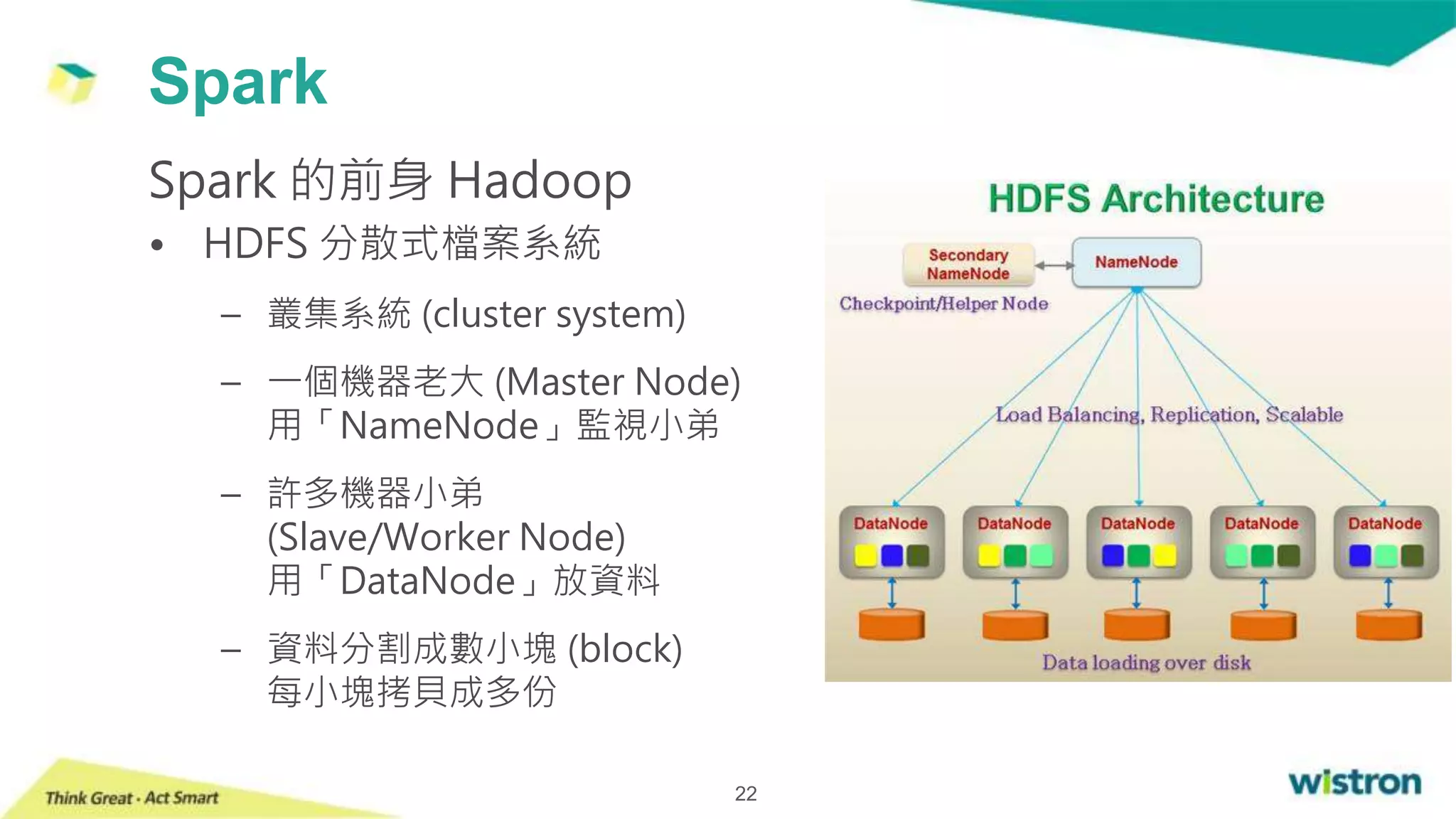 Spark
22
Spark 的前身 Hadoop
• HDFS 分散式檔案系統
– 叢集系統 (cluster system)
– 一個機器老大 (Master Node)
用「NameNode」監視小弟
– 許多機器小弟
(Slave/Worker Node)
用「DataNode」放資料
– 資料分割成數小塊 (block)
每小塊拷貝成多份
 