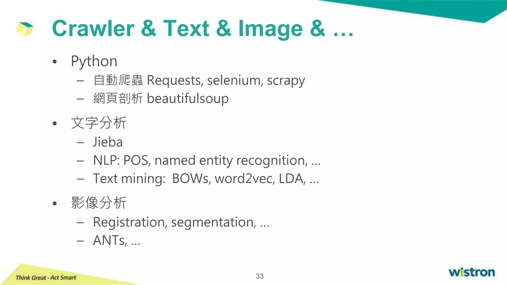 Crawler & Text & Image & …
33
• Python
– 自動爬蟲 Requests, selenium, scrapy
– 網頁剖析 beautifulsoup
• 文字分析
– Jieba
– NLP: POS, named entity recognition, …
– Text mining: BOWs, word2vec, LDA, …
• 影像分析
– Registration, segmentation, …
– ANTs, …
 