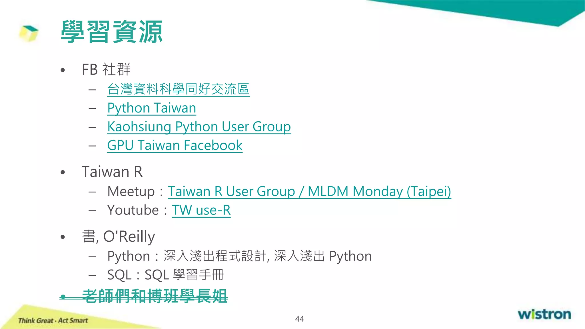 • FB 社群
– 台灣資料科學同好交流區
– Python Taiwan
– Kaohsiung Python User Group
– GPU Taiwan Facebook
• Taiwan R
– Meetup：Taiwan R User Group / MLDM Monday (Taipei)
– Youtube：TW use-R
• 書, O'Reilly
– Python：深入淺出程式設計, 深入淺出 Python
– SQL：SQL 學習手冊
• 老師們和博班學長姐
學習資源
44
 
