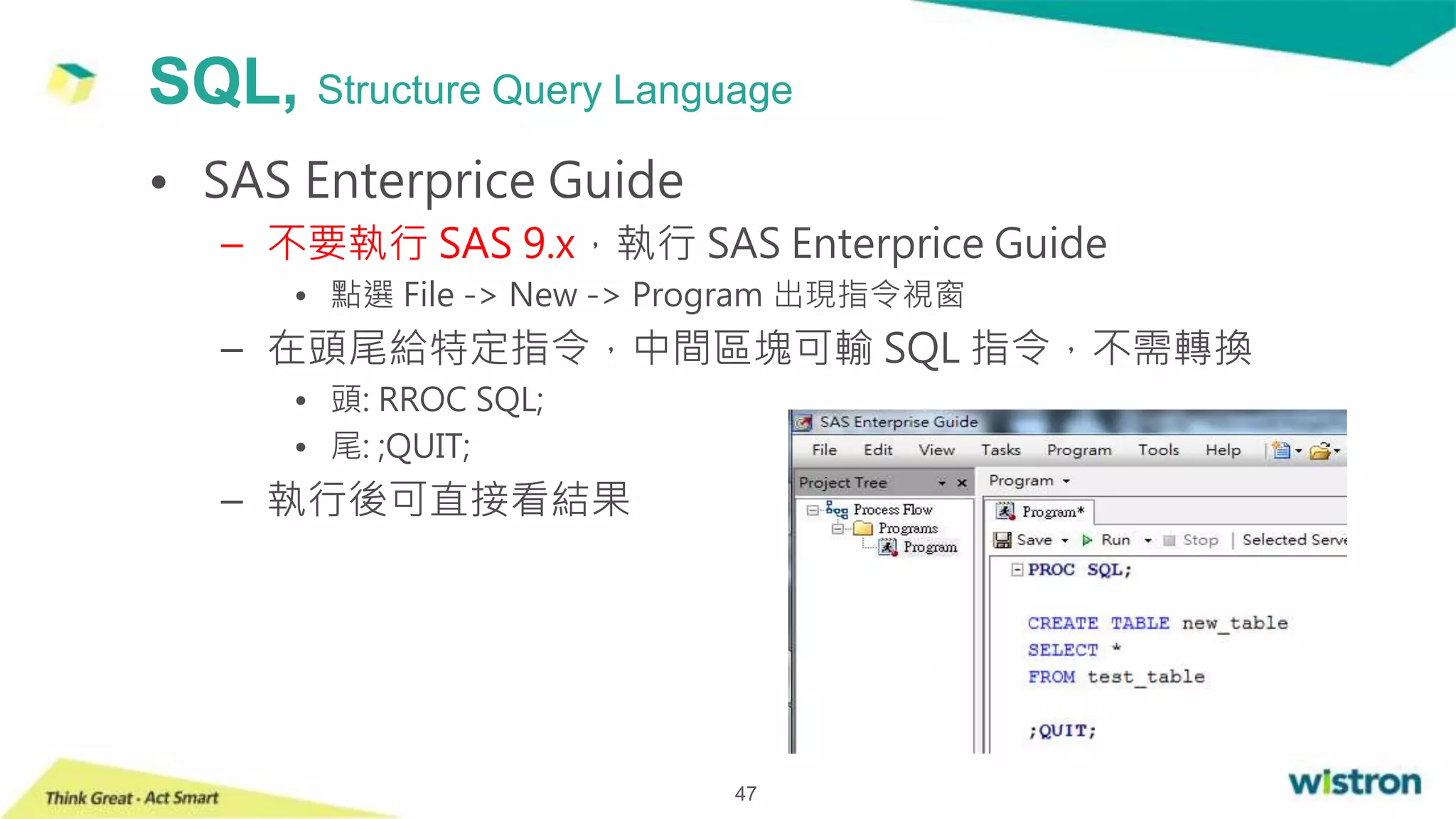 SQL, Structure Query Language
47
• SAS Enterprice Guide
– 不要執行 SAS 9.x，執行 SAS Enterprice Guide
• 點選 File -> New -> Program 出現指令視窗
– 在頭尾給特定指令，中間區塊可輸 SQL 指令，不需轉換
• 頭: RROC SQL;
• 尾: ;QUIT;
– 執行後可直接看結果
 