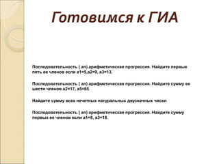 Готовимся к ГИА
Последовательность ( аn) арифметическая прогрессия. Найдите первые
пять ее членов если а1=5,а2=9, а3=13.
Последовательность ( аn) арифметическая прогрессия. Найдите сумму ее
шести членов а2=17, а5=65
Найдите сумму всех нечетных натуральных двузначных чисел
Последовательность ( аn) арифметическая прогрессия. Найдите сумму
первых ее членов если а1=8, а3=18.
 
