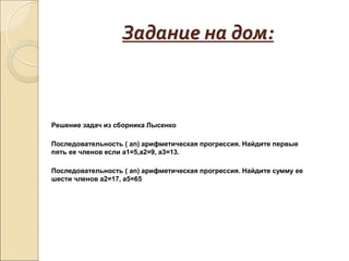 Задание на дом:
Решение задач из сборника Лысенко
Последовательность ( аn) арифметическая прогрессия. Найдите первые
пять ее членов если а1=5,а2=9, а3=13.
Последовательность ( аn) арифметическая прогрессия. Найдите сумму ее
шести членов а2=17, а5=65
 
